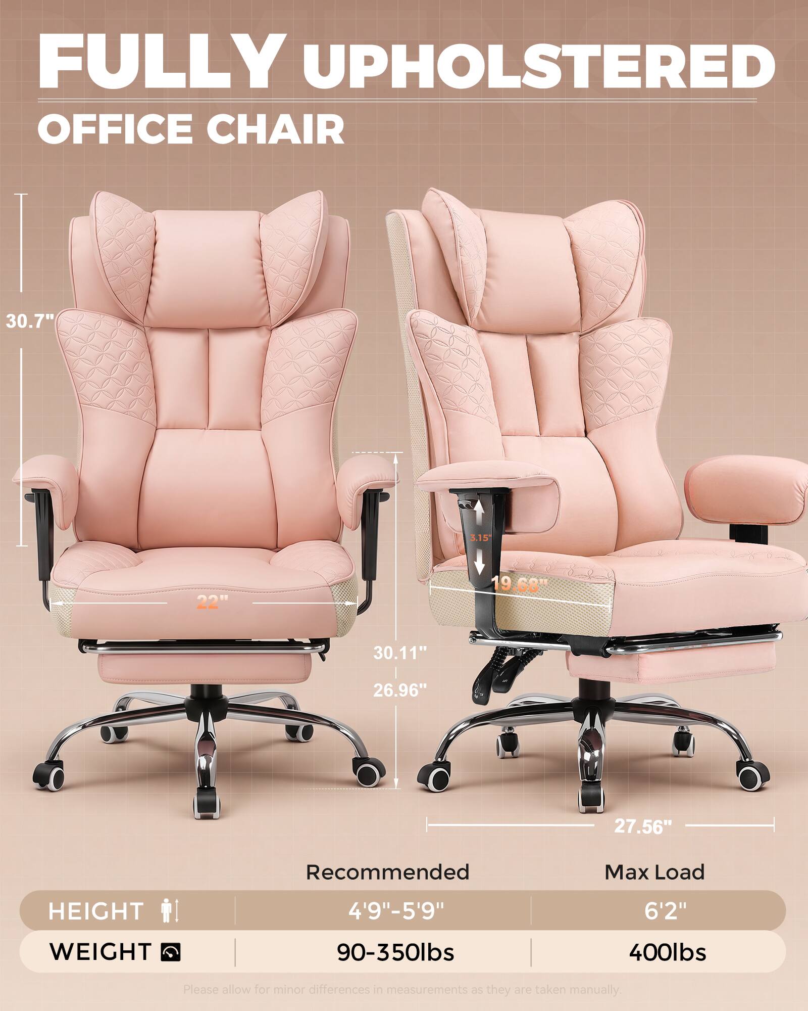 FULLY UPHOLSTERED OFFICE CHAIR

30.7"
3.15"
22"
19.68"
30.11"
26.96"
27.56"

Recommended
Max Load
HEIGHT
4'9"-5'9"
6'2"
WEIGHT
90-350lbs
400lbs

Please allow for minor differences in measurements as they are taken manually.