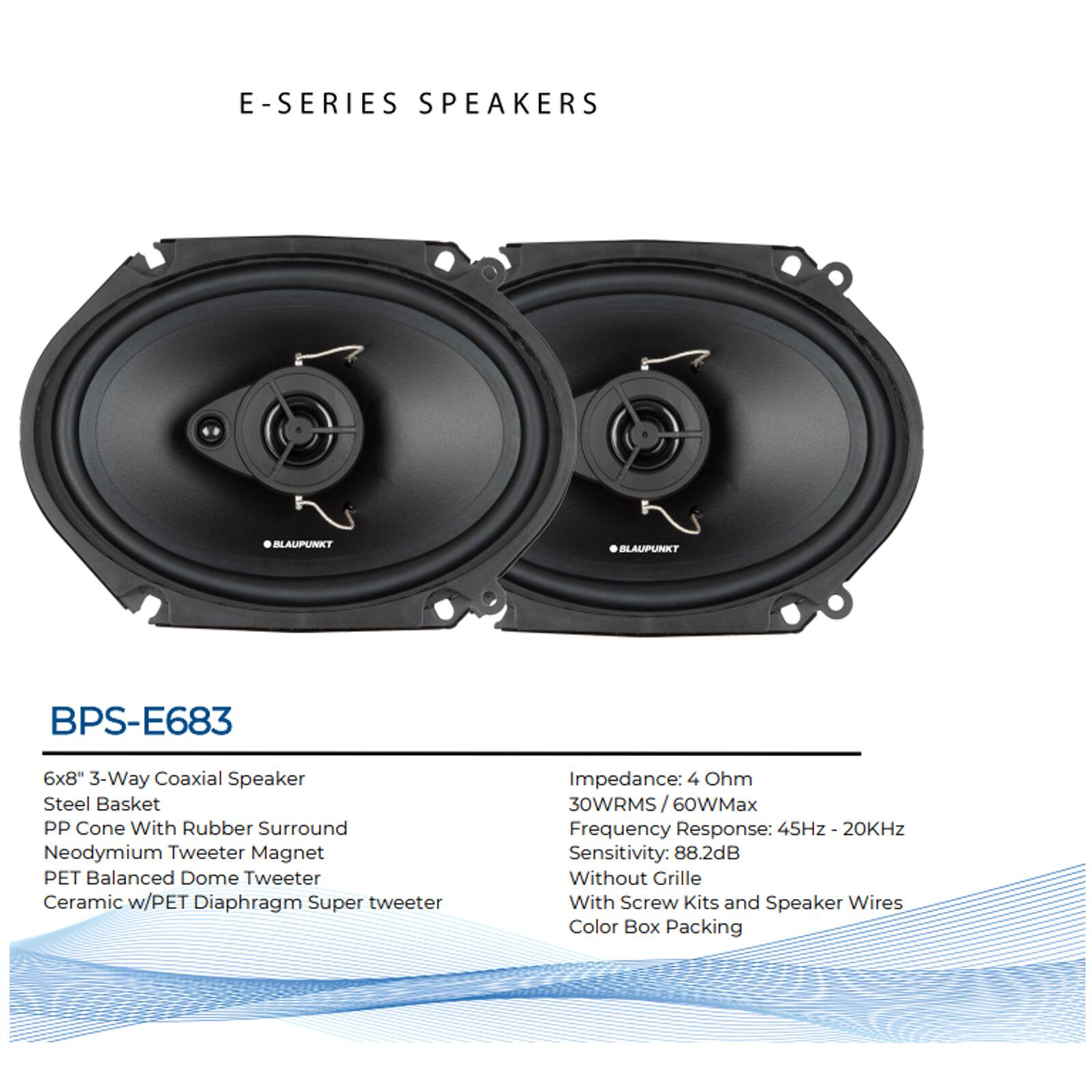 E-SERIES SPEAKERS

BLAUPUNKT BPS-E683

6x8" 3-Way Coaxial Speaker
- Steel Basket
- PP Cone With Rubber Surround
- Neodymium Tweeter Magnet
- PET Balanced Dome Tweeter
- Ceramic w/PET Diaphragm Super tweeter

Impedance: 4 Ohm
30WRMS / 60WMax
Frequency Response: 45Hz - 20KHz
Sensitivity: 88.2dB

Without Grille
With Screw Kits and Speaker Wires
Color Box Packing