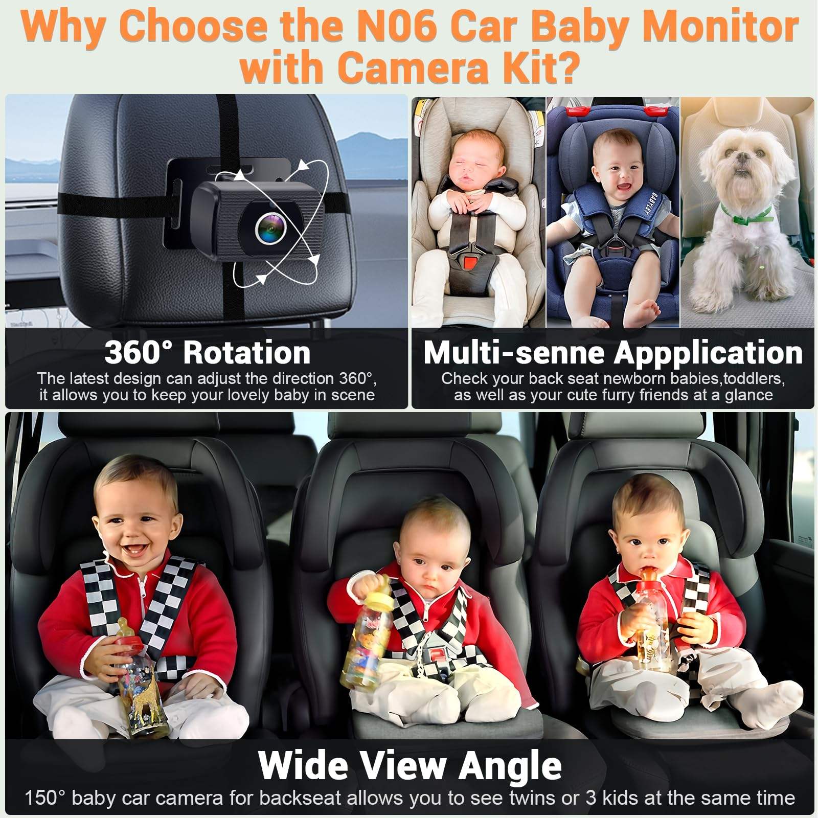 Why Choose the NO6 Car Baby Monitor with Camera Kit?

360° Rotation
The latest design can adjust the direction 360°, it allows you to keep your lovely baby in scene

Multi-sense Application
Check your back seat newborn babies, toddlers, as well as your cute furry friends at a glance

Wide View Angle
150° baby car camera for backseat allows you to see twins or 3 kids at the same time