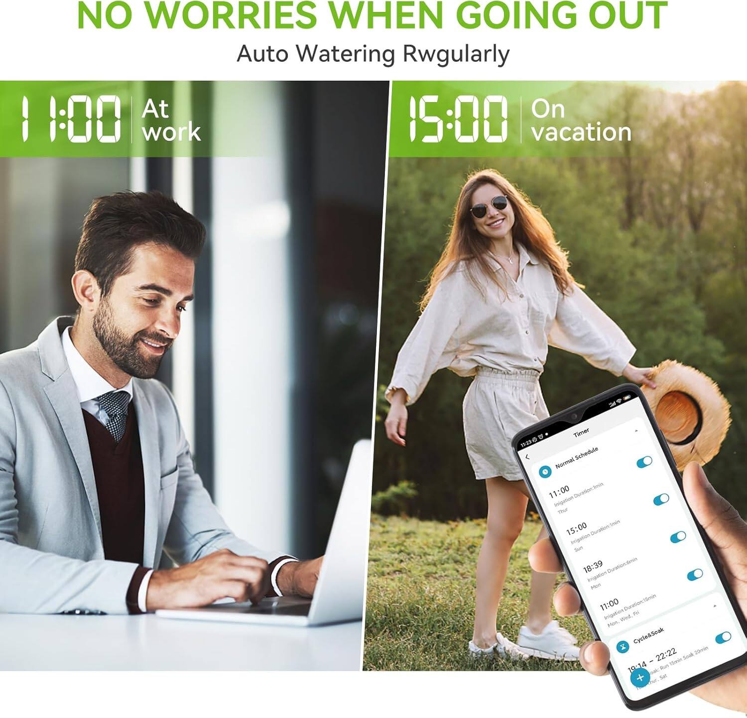 NO WORRIES WHEN GOING OUT  
Auto Watering Regularly  

11:00  
At work  

15:00  
On vacation  

Timer  
Normal Schedule  
11:00  
Duration: 15:00  
15:00  
Duration: 15:00  
18:39  
Duration: 15:00  
11:00  
Duration: 15:00  
Cycle&Soak  
20ml  
22:22  
Teon Soak  
10414  
Set