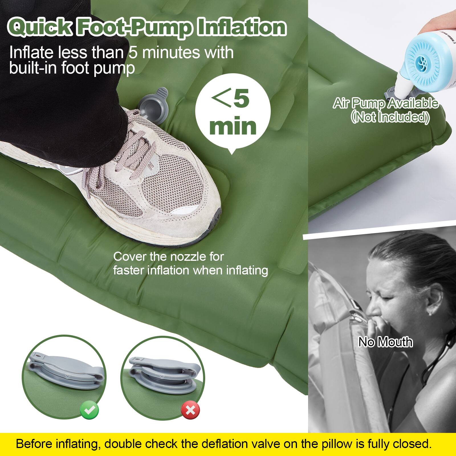 Quick Foot-Pump Inflation  
Inflate less than 5 minutes with built-in foot pump  
<5 min  

Air Pump Available (Not Included)  

Cover the nozzle for faster inflation when inflating  

No Mouth  

Before inflating, double check the deflation valve on the pillow is fully closed.