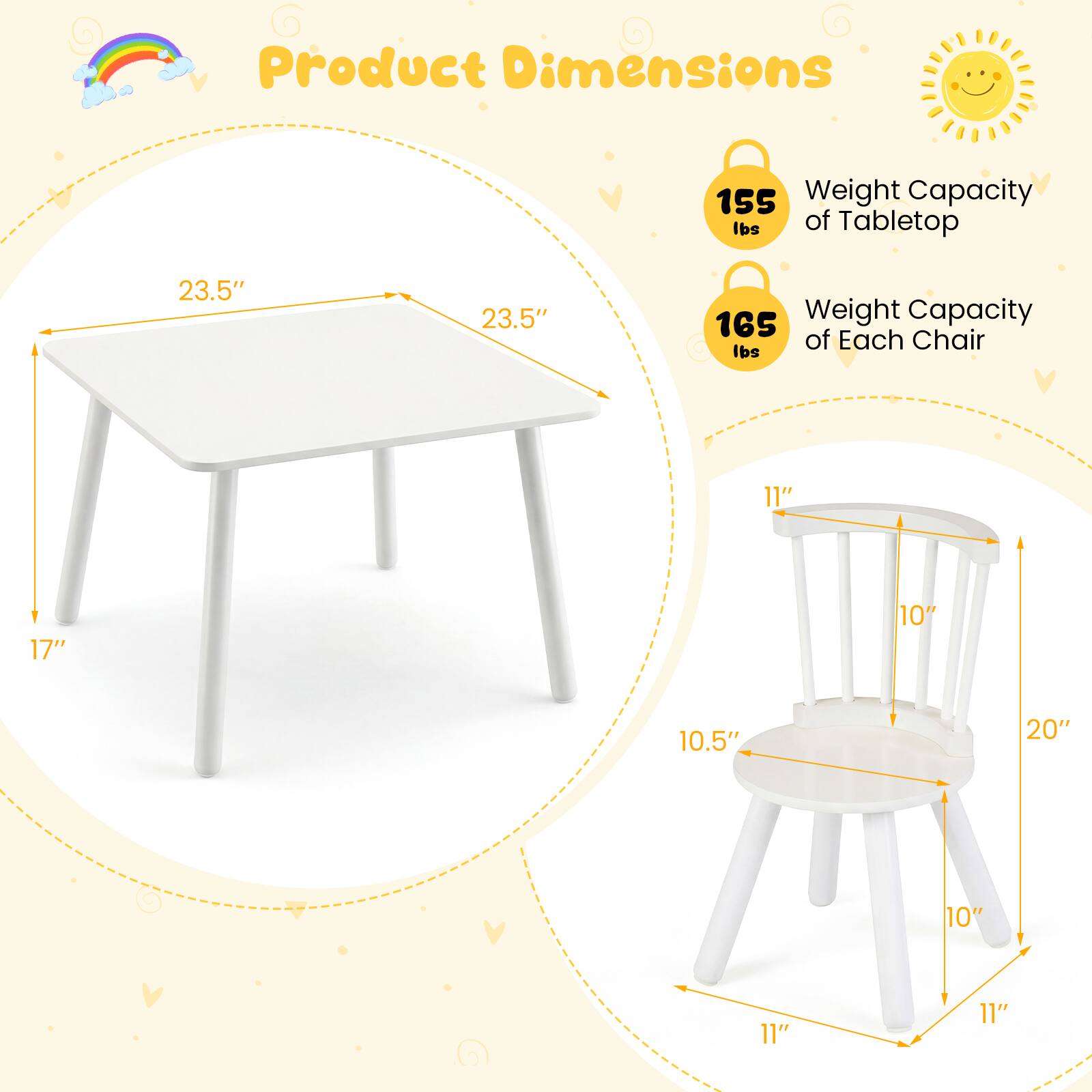 Product Dimensions  
- Weight Capacity of Tabletop: 155 lbs  
- Weight Capacity of Each Chair: 165 lbs  

Tabletop:  
- Length: 23.5"  
- Width: 23.5"  
- Height: 17"  

Chair:  
- Seat Height: 10.5"  
- Seat Depth: 10"  
- Seat Width: 20"  
- Back Height: 11"  
- Back Width: 10"  
- Leg Length: 11"