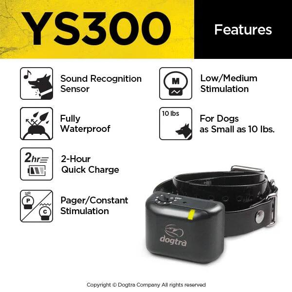 YS300 Features  
- Sound Recognition Sensor  
- Low/Medium Stimulation  
- Fully Waterproof  
- 2-Hour Quick Charge  
- Pager/Constant Stimulation  
- For Dogs as Small as 10 lbs.  

10 lbs  

Copyright © Dogtra Company All rights reserved