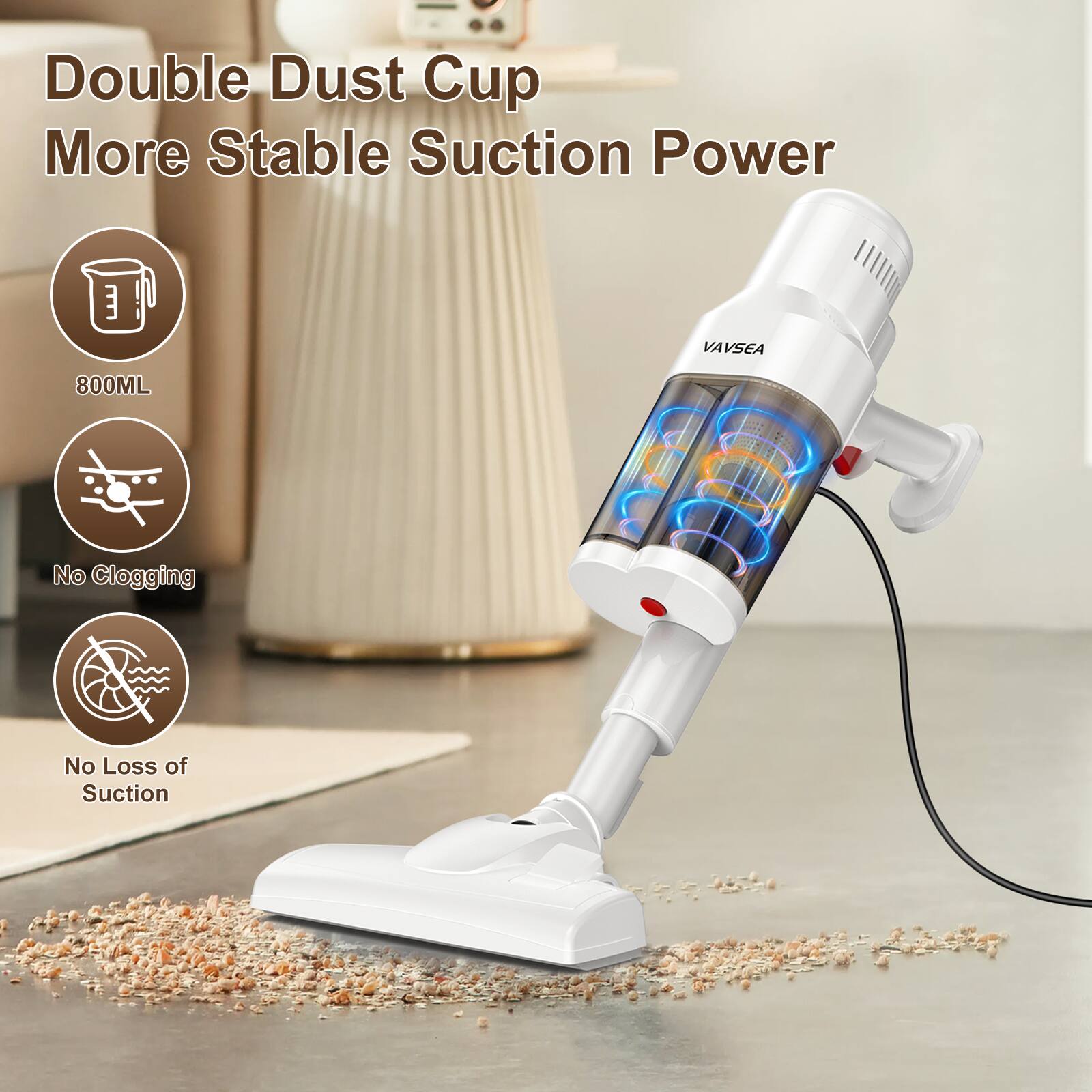 Double Dust Cup  
More Stable Suction Power  
800ML  
No Clogging  
No Loss of Suction