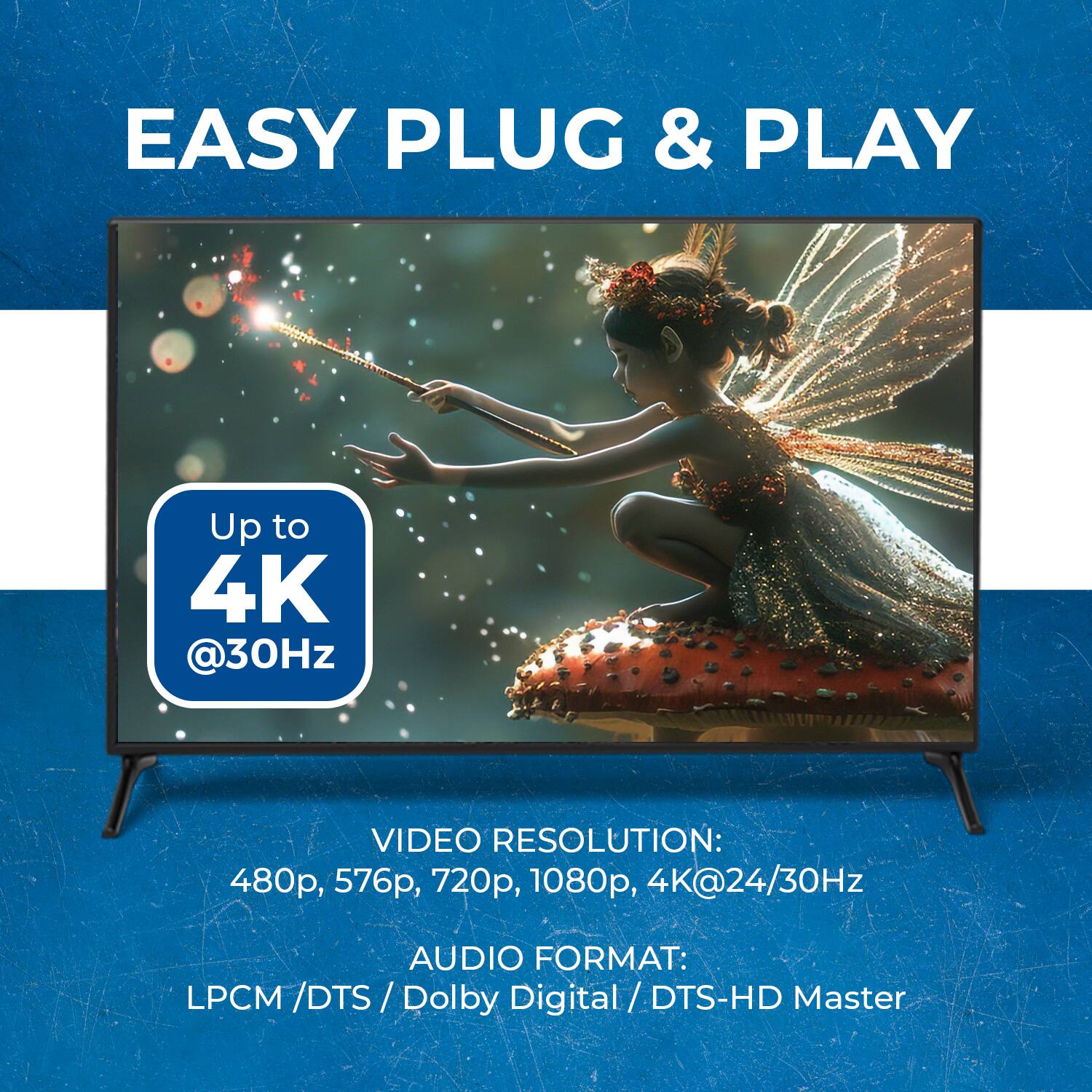 EASY PLUG & PLAY
Up to 4K @30Hz
VIDEO RESOLUTION: 480p, 576p, 720p, 1080p, 4K@24/30Hz
AUDIO FORMAT: LPCM/DTS / Dolby Digital / DTS-HD Master