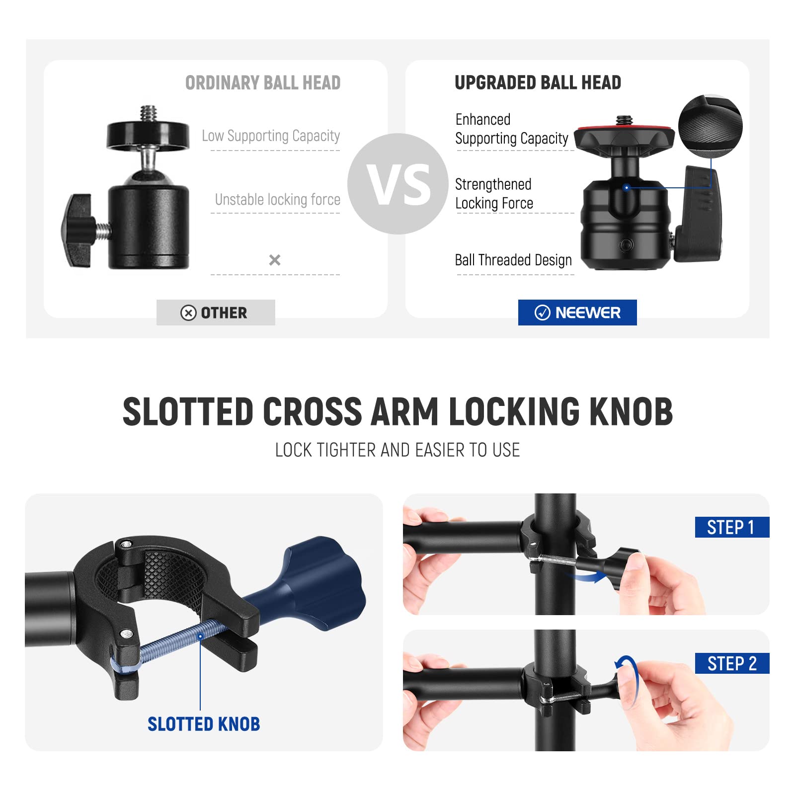 ORDINARY BALL HEAD  
- Low Supporting Capacity  
- Unstable locking force  

UPGRADED BALL HEAD  
- Enhanced Supporting Capacity  
- Strengthened Locking Force  
- Ball Threaded Design  

OTHER  
NEEWER  

SLOTTED CROSS ARM LOCKING KNOB  
LOCK TIGHTER AND EASIER TO USE  

STEP 1  
STEP 2  

SLOTTED KNOB