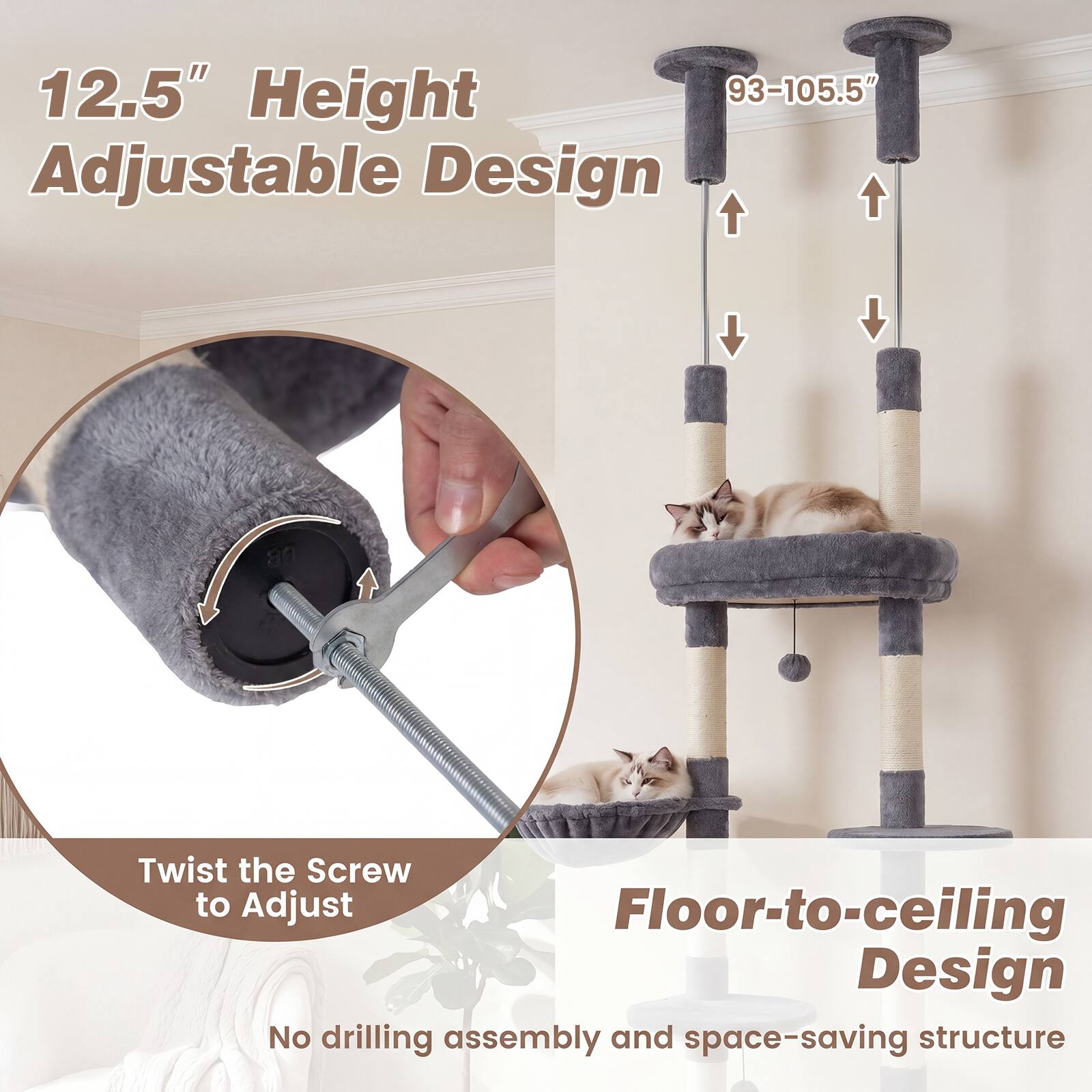 12.5" Height Adjustable Design  
93-105.5" Adjustable Design  
Twist the Screw to Adjust  
Floor-to-ceiling Design  
No drilling assembly and space-saving structure