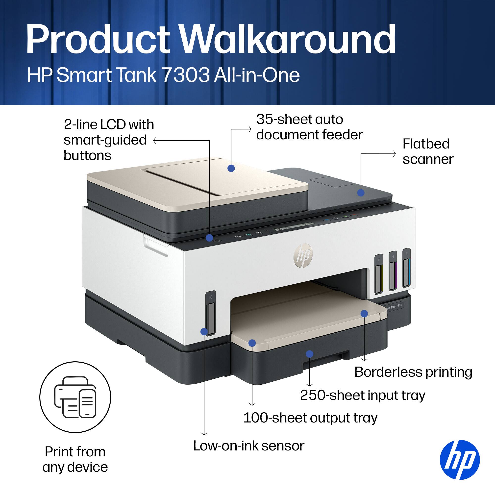 Product Walkaround HP Smart Tank 7303 All-in-One

- 2-line LCD with smart-guided buttons
- 35-sheet auto document feeder
- Flatbed scanner
- Print from any device
- Borderless printing
- 250-sheet input tray
- 100-sheet output tray
- Low-on-ink sensor