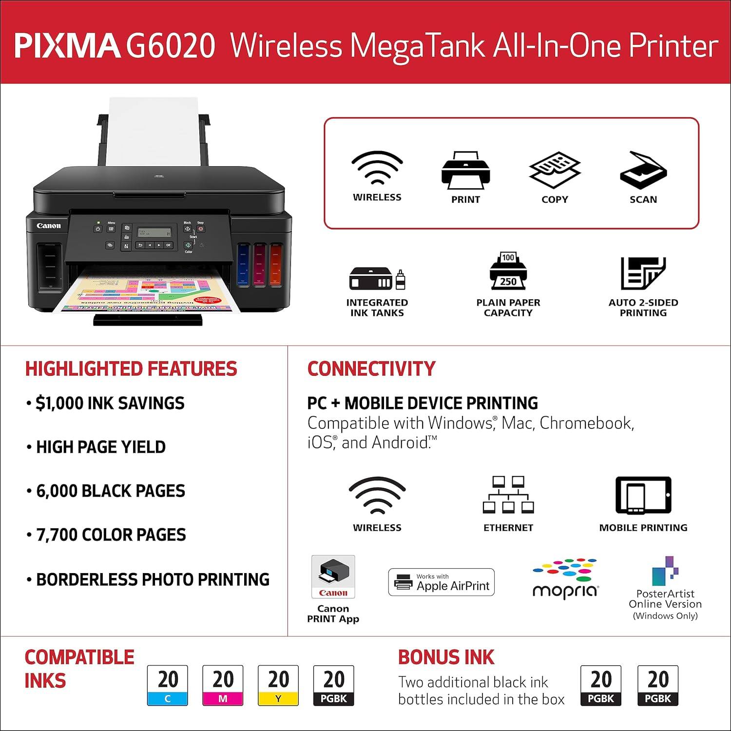 PIXMA G6020 Wireless MegaTank All-In-One Printer

- Wireless
- Print
- Copy
- Scan
- Integrated Ink Tanks
- Plain Paper Capacity
- Auto 2-Sided Printing

Highlighted Features:
- $1,000 Ink Savings
- High Page Yield
- 6,000 Black Pages
- 7,700 Color Pages
- Borderless Photo Printing

Connectivity:
- Wireless Ethernet
- Mobile Device Printing
- Compatible with Windows, Mac, Chromebook, iOS, and Android
- Canon PRINT App
- Works with Apple AirPrint
- Compatible with mOPRIA
- PosterArtist Online Version (Windows Only)

Compatible Inks:
- 20 C
- 20 M
- 20 Y
- 20 PGK

Bonus Ink:
- Two additional black ink bottles included in the box (20 PGK)
