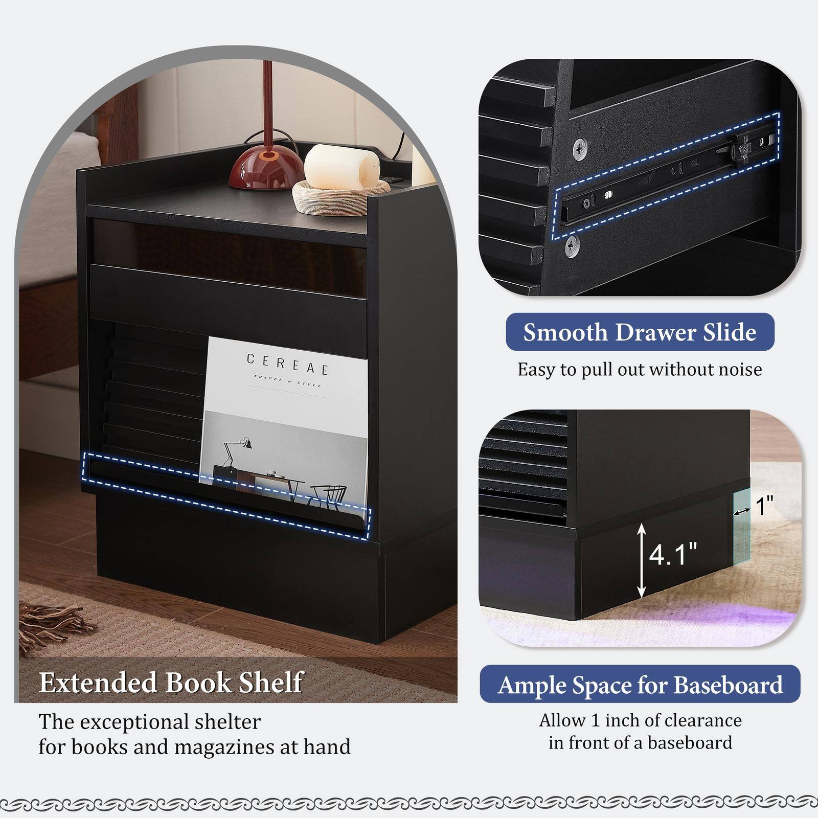 CEREA

Extended Book Shelf
The exceptional shelter for books and magazines at hand

Smooth Drawer Slide
Easy to pull out without noise

Ample Space for Baseboard
Allow 1 inch of clearance in front of a baseboard