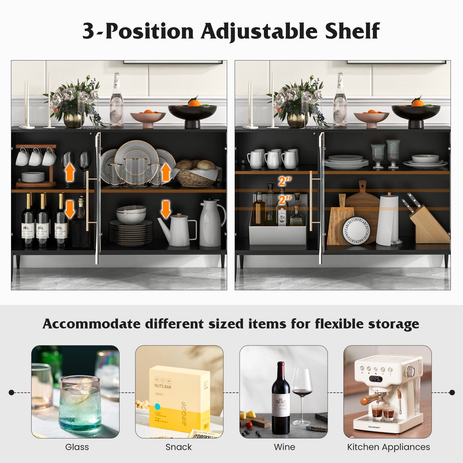 3-Position Adjustable Shelf
2" 2"
Accommodate different sized items for flexible storage
Glass
Snack
Wine
Kitchen Appliances