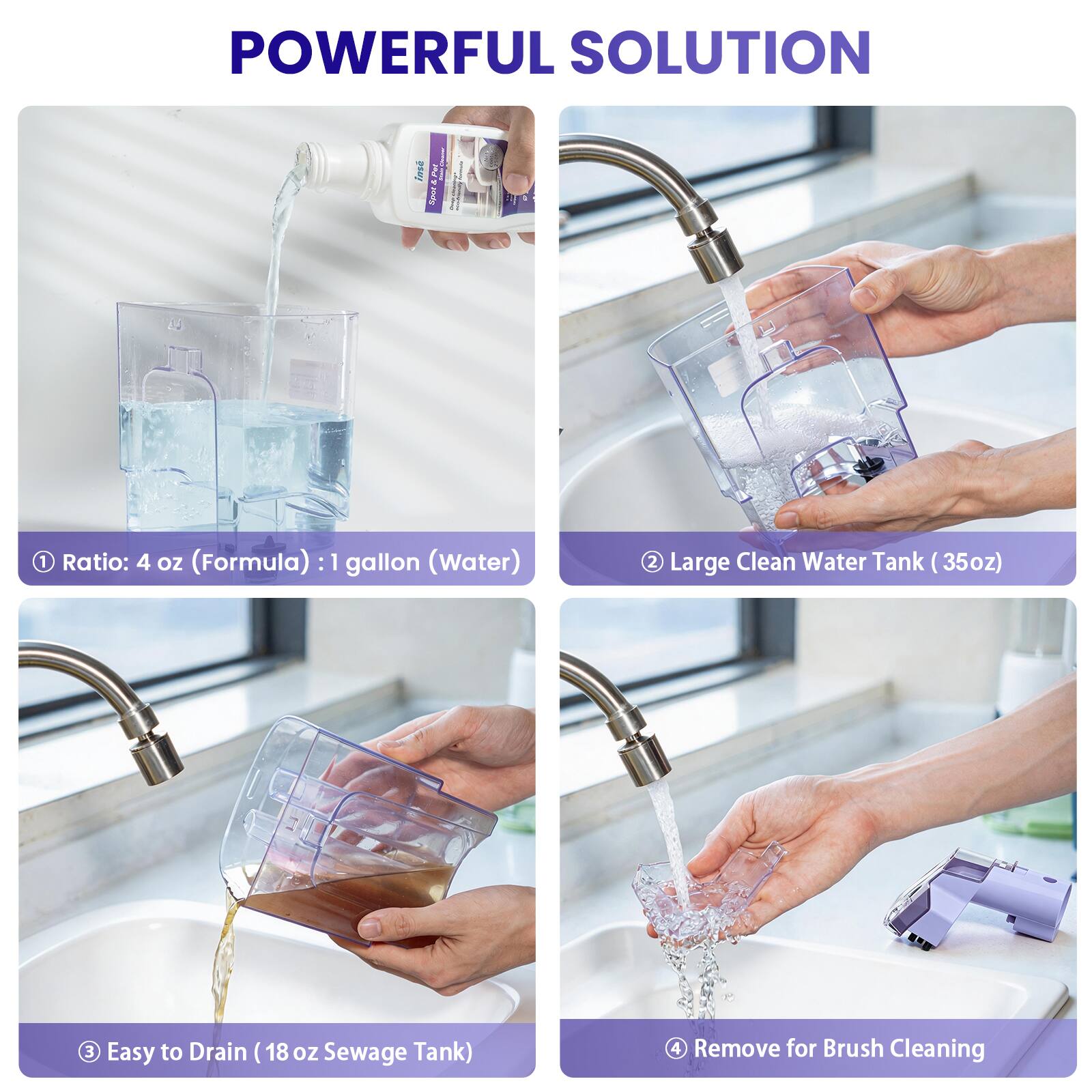 POWERFUL SOLUTION

1. Ratio: 4 oz (Formula) : 1 gallon (Water)
2. Large Clean Water Tank (35oz)
3. Easy to Drain (18 oz Sewage Tank)
4. Remove for Brush Cleaning