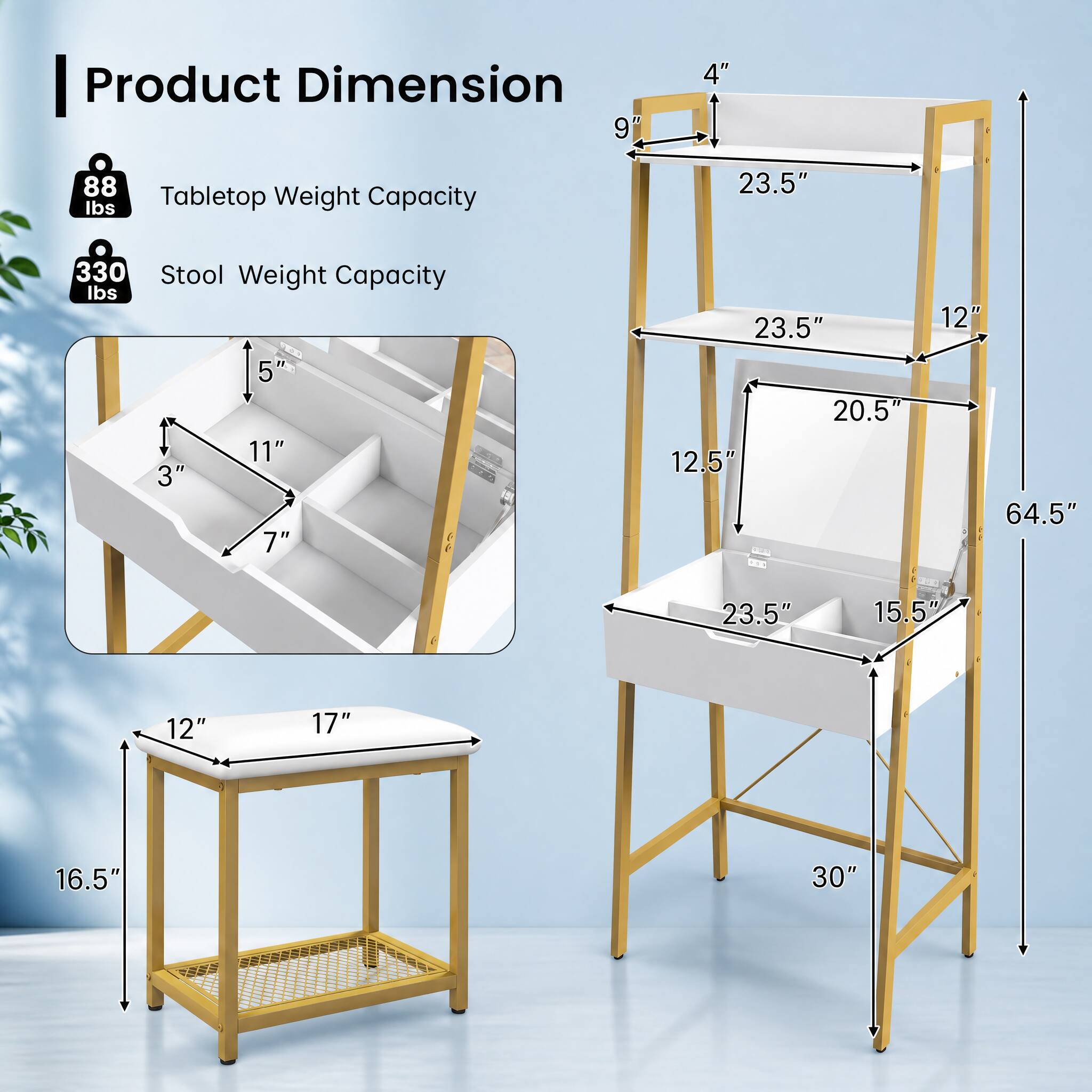 Product Dimension  
9" x 4"  
Tabletop Weight Capacity: 88 lbs  
Stool Weight Capacity: 330 lbs  

Stool Dimensions:  
5" x 11" x 3" x 7"  
23.5" x 20.5" x 12.5"  
12" x 64.5"  
23.5" x 15.5" x 12"  
17" x 16.5" x 30"
