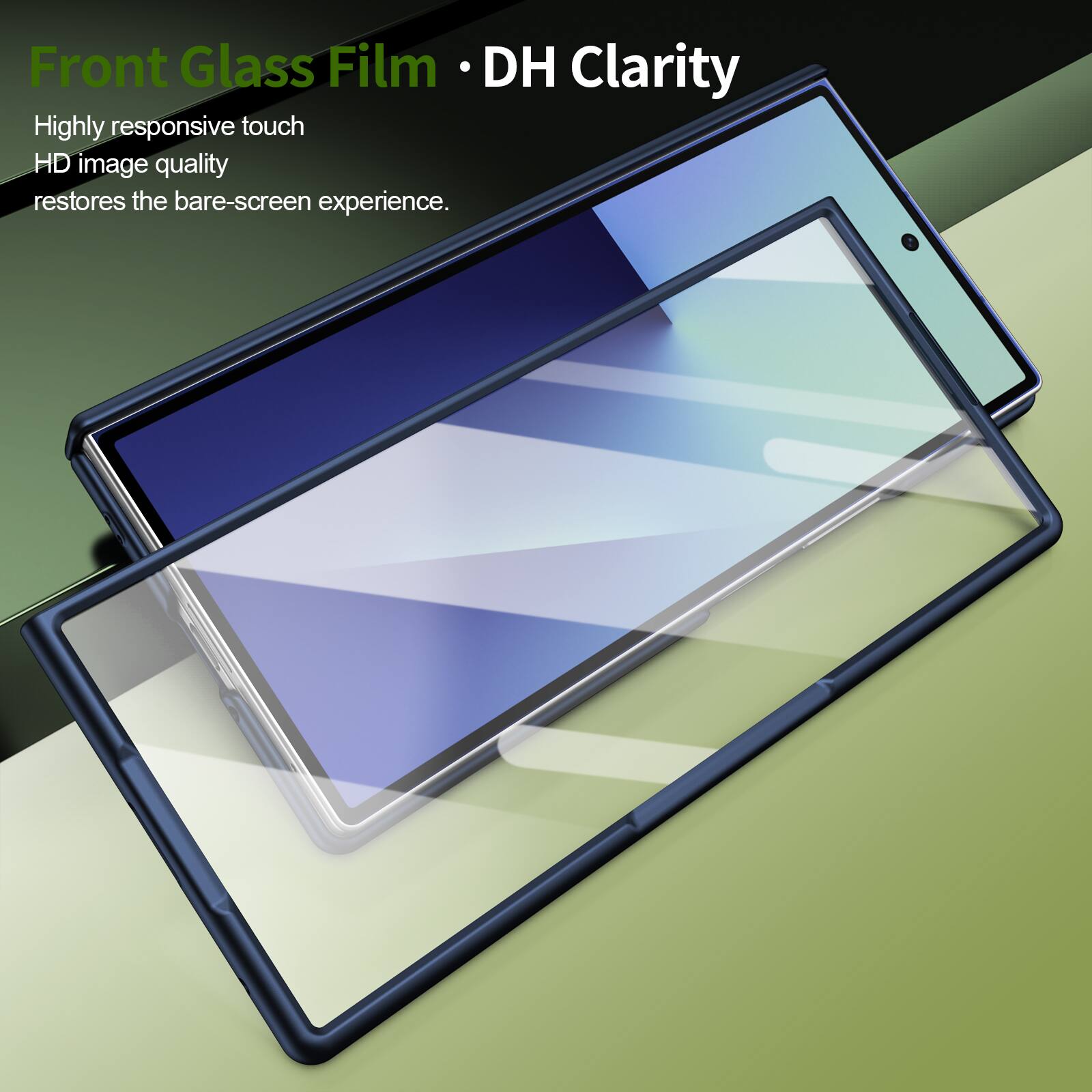 Front Glass Film • DH Clarity

Highly responsive touch  
HD image quality  
restores the bare-screen experience.