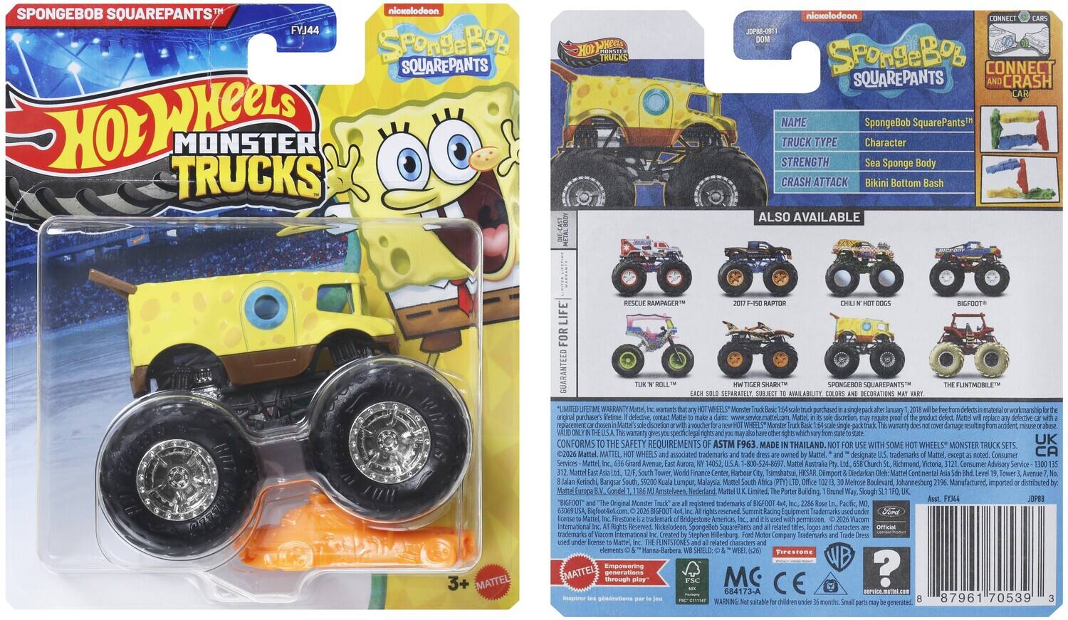 SPONGEBOB SQUAREPANTS™  
nickelodeon  
Hot Wheels  
MONSTER TRUCKS  
FYJ44  

SpongeBob SquarePants  
TRUCK TYPE: Character  
STRENGTH: Sea Sponge Body  
CRASH ATTACK: Bikini Bottom Bash  

ALSO AVAILABLE  
- 2017 F-150 RAPTOR  
- CHILI N' HOT DOGS  
- BIGFOOT™  
- TURK 'N' ROLL™  
- SPONGEBOB SQUAREPANTS™  
- THE FLINTMOBILE™  

3+  
MATTEL  

GUARANTEED FOR LIFETIME  
WARRANTY  
WHEELS  
Conforms to the safety requirements of ASTM F963.  
MADE THAILAND.  
SOME WHEELS MONSTER TRUCK 2026 Mattel.  
MATTEL, WHEELS associated trademarks Mattel, designate trademarks Mattel, Consumer Services Mattel, Avenue Aurora, 14052.  
-800-524-8697 Australia Richmond Victoria