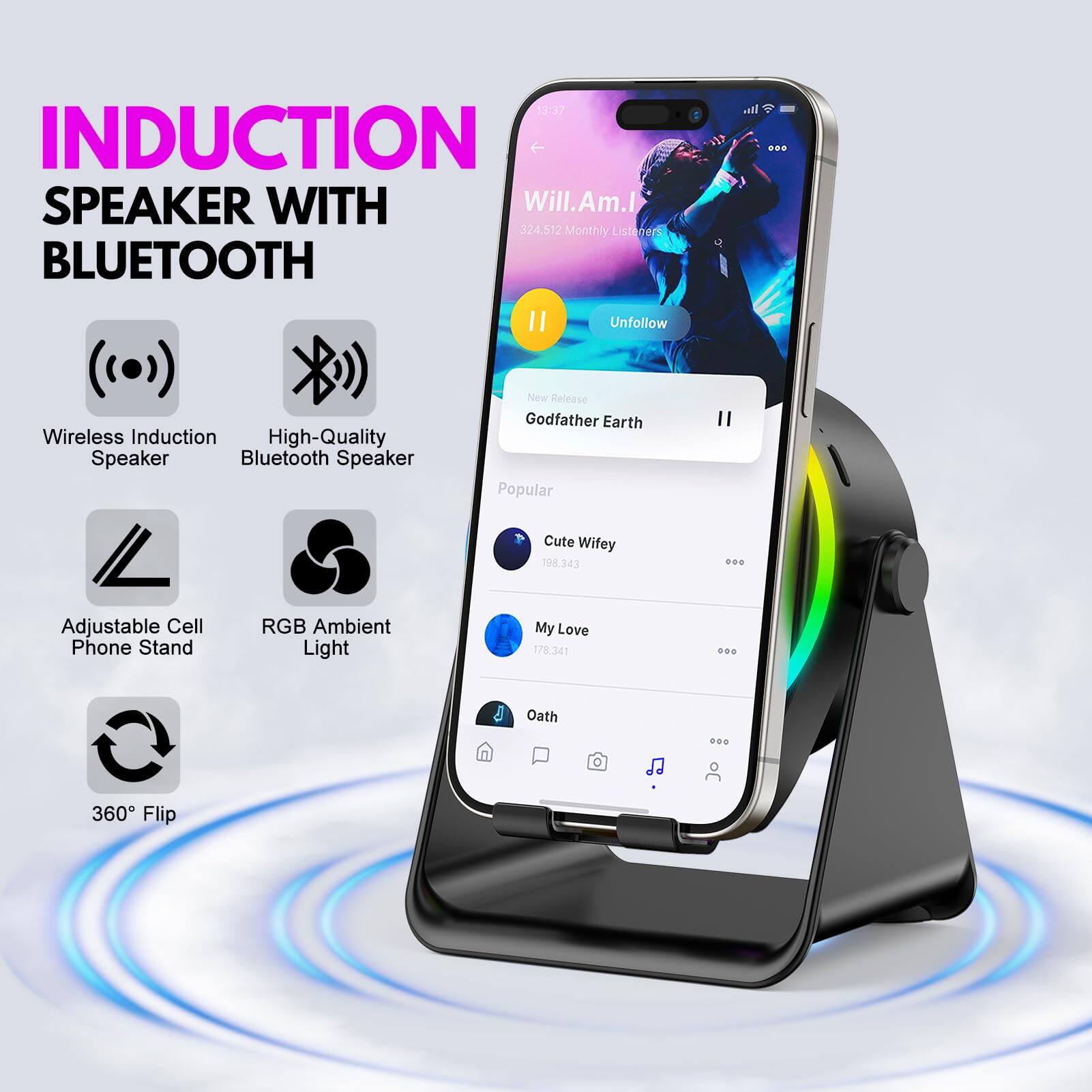 INDUCTION SPEAKER WITH BLUETOOTH

- Wireless Induction Speaker
- High-Quality Bluetooth Speaker
- Adjustable Cell Phone Stand
- RGB Ambient Light
- 360° Flip

Will.Am.I 324.512 Monthly Listeners

New Release
Godfather Earth

Popular
Cute Wifey 198.343

My Love 178.341

Oath