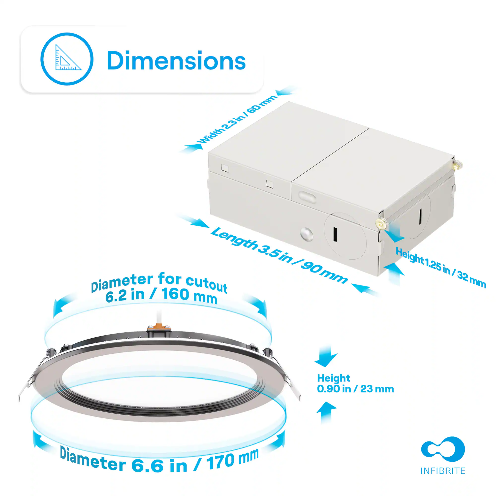 Dimensions

- Width: 23 in / 60 mm
- Length: 3.5 in / 90 mm
- Height: 1.25 in / 32 mm

Diameter for cutout: 6.2 in / 160 mm

Diameter: 6.6 in / 170 mm

Height: 0.90 in / 23 mm

INFIBRITE