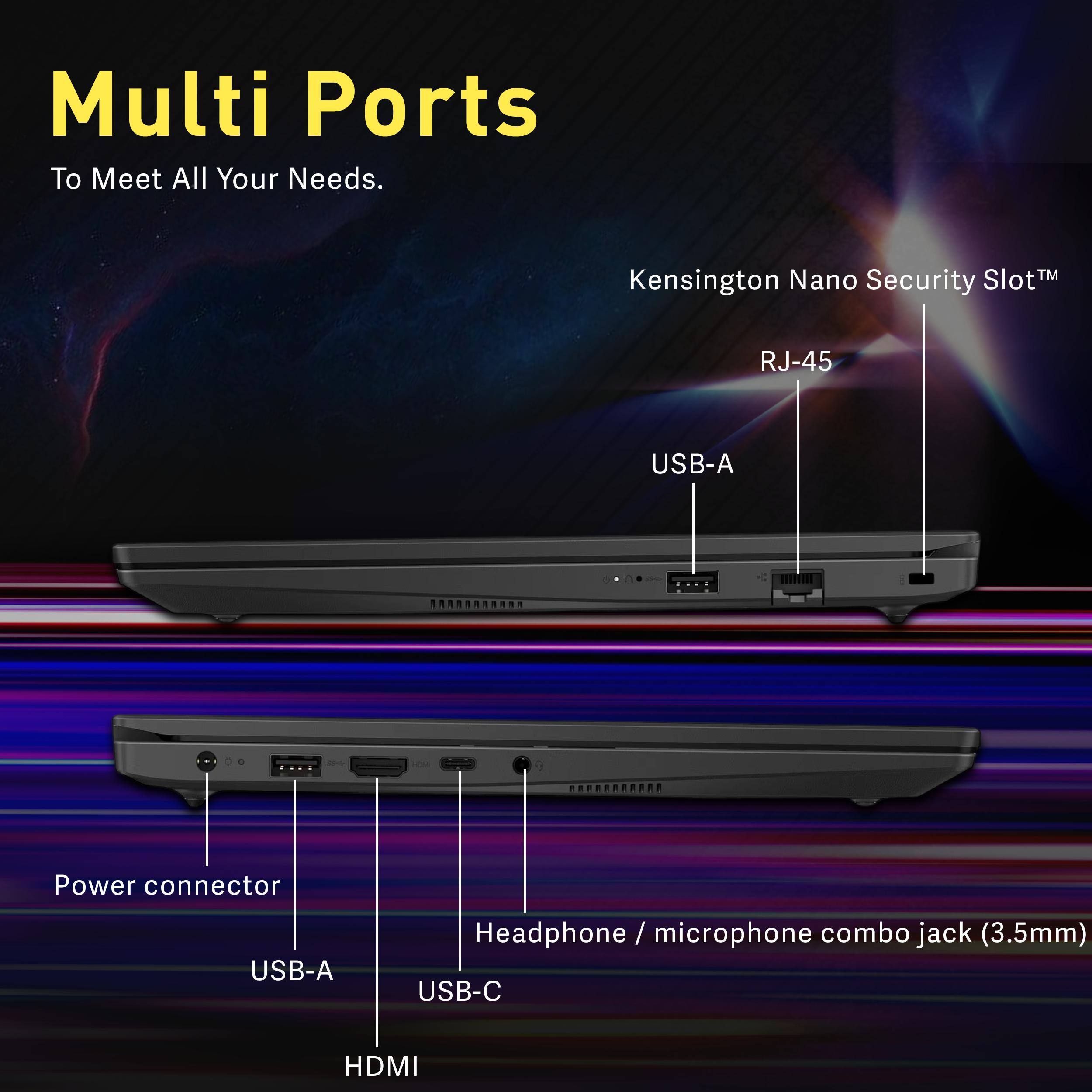 Multi Ports  
To Meet All Your Needs.

- Kensington Nano Security Slot™
- RJ-45
- USB-A
- Power connector
- Headphone / microphone combo jack (3.5mm)
- USB-C
- HDMI