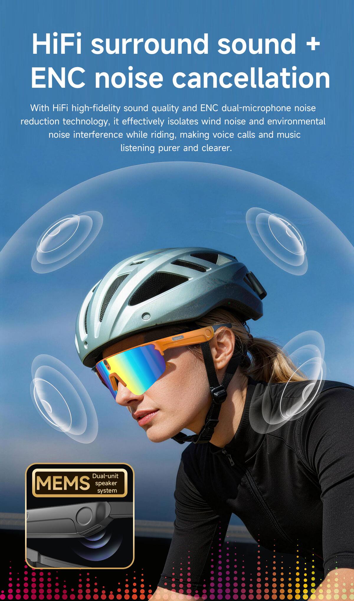 HiFi surround sound + ENC noise cancellation

With HiFi high-fidelity sound quality and ENC dual-microphone noise reduction technology, it effectively isolates wind noise and environmental noise interference while riding, making voice calls and music listening purer and clearer.

Dual-unit MEMS speaker system