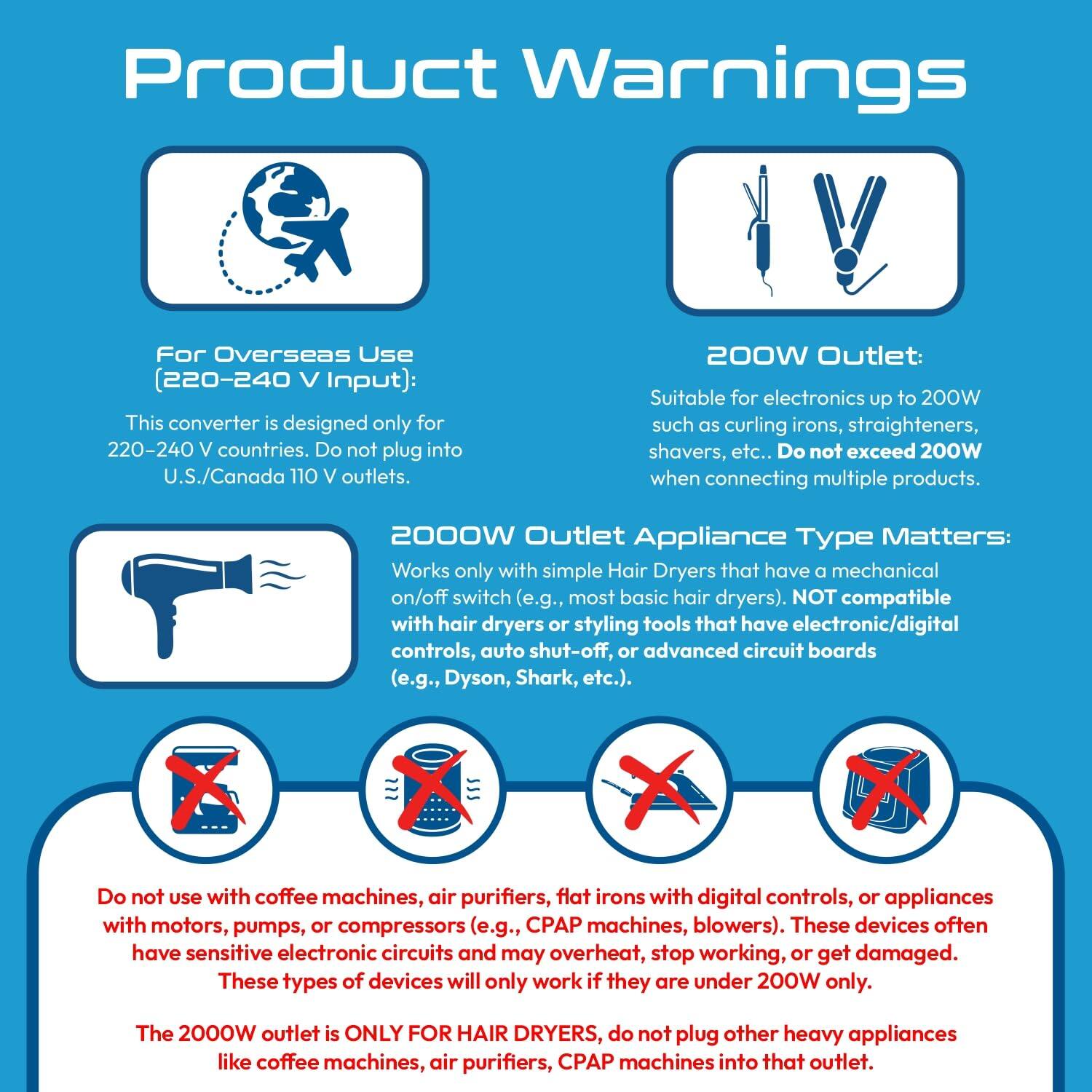 **Product Warnings**

**For Overseas Use (220-240 V Input):**  
This converter is designed only for 220-240 V countries. Do not plug into U.S./Canada 110 V outlets.

**200W Outlet:**  
Suitable for electronics up to 200W such as curling irons, straighteners, shavers, etc. Do not exceed 200W when connecting multiple products.

**2000W Outlet Appliance Type Matters:**  
Works only with simple Hair Dryers that have a mechanical on/off switch (e.g., most basic hair dryers). NOT compatible with hair dryers or styling tools that have electronic/digital controls, auto shut-off, or advanced circuit boards (e.g., Dyson, Shark, etc.). Do not use with coffee machines, air purifiers, flat irons with digital controls, or appliances with motors, pumps, or compressors (e.g., CPAP machines, blowers). These devices often have sensitive electronic circuits and may overheat, stop working, or get damaged. These types of devices will only work if they are under 200W only.

**The 200