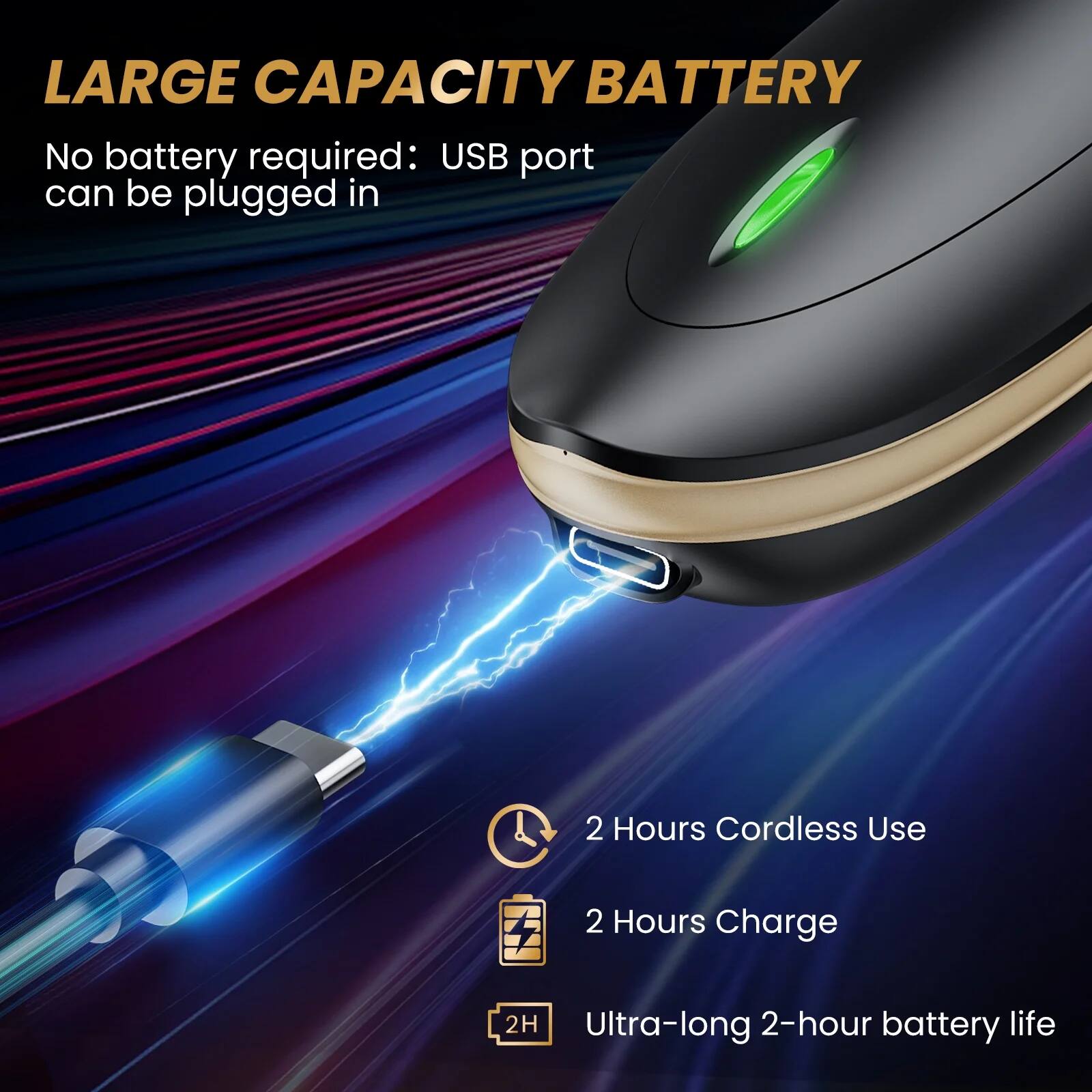 LARGE CAPACITY BATTERY

No battery required: USB port can be plugged in

2 Hours Cordless Use

2 Hours Charge

Ultra-long 2-hour battery life