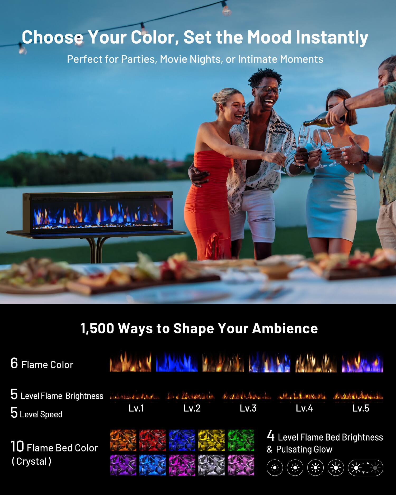 Choose Your Color, Set the Mood Instantly  
Perfect for Parties, Movie Nights, or Intimate Moments  

1,500 Ways to Shape Your Ambience  

6 Flame Color  
5 Level Flame Brightness  
5 Level Speed  
Lv.1 Lv.2 Lv.3 Lv.4 Lv.5  

10 Flame Bed Color (Crystal)  
4 Level Flame Bed Brightness & Pulsating Glow