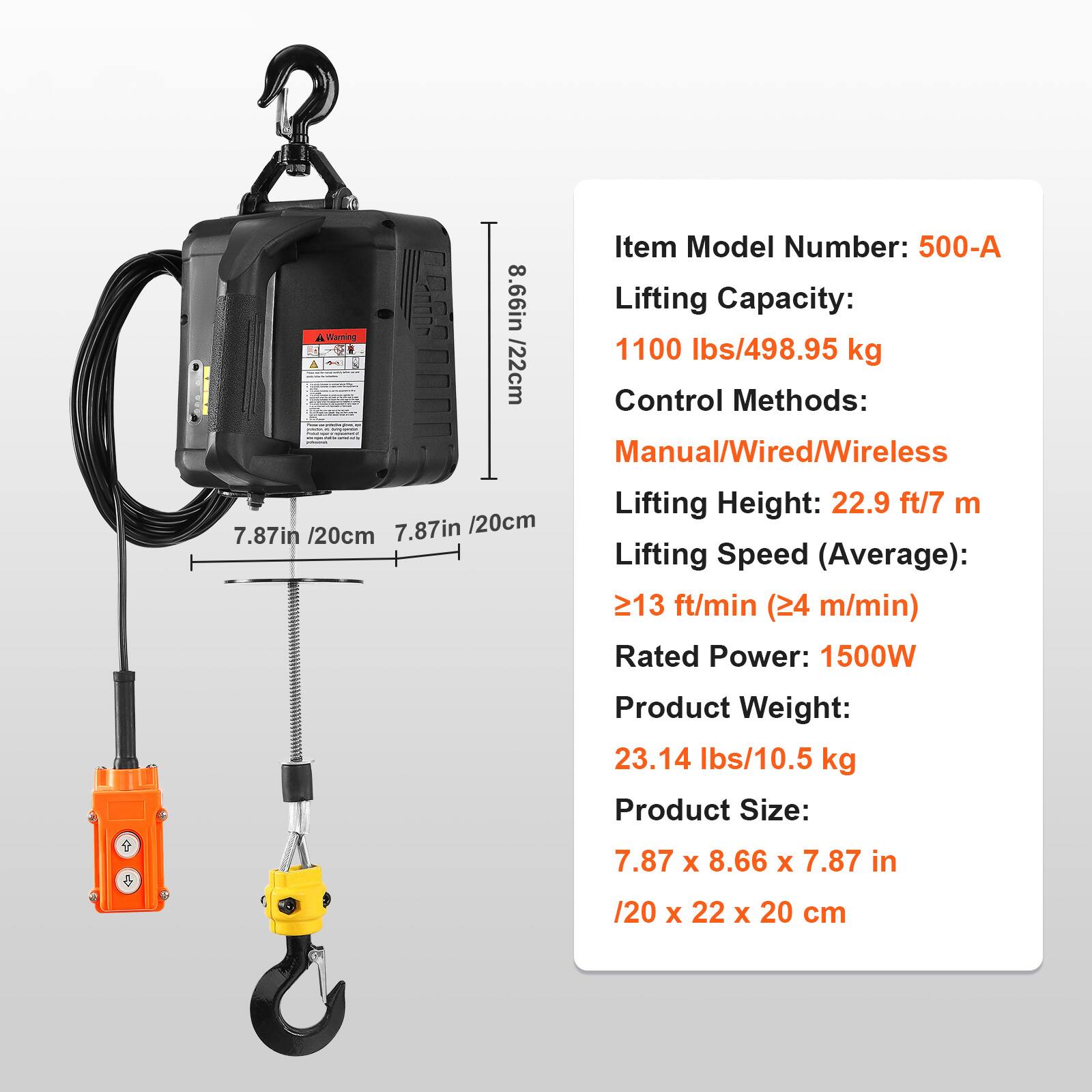 Item Model Number: 500-A  
Lifting Capacity: 1100 lbs/498.95 kg  
Control Methods: Manual/Wired/Wireless  
Lifting Height: 22.9 ft/7 m  
Lifting Speed (Average): 13 ft/min (24 m/min)  
Rated Power: 1500W  
Product Weight: 23.14 lbs/10.5 kg  
Product Size: 7.87 x 8.66 x 7.87 in / 20 x 22 x 20 cm