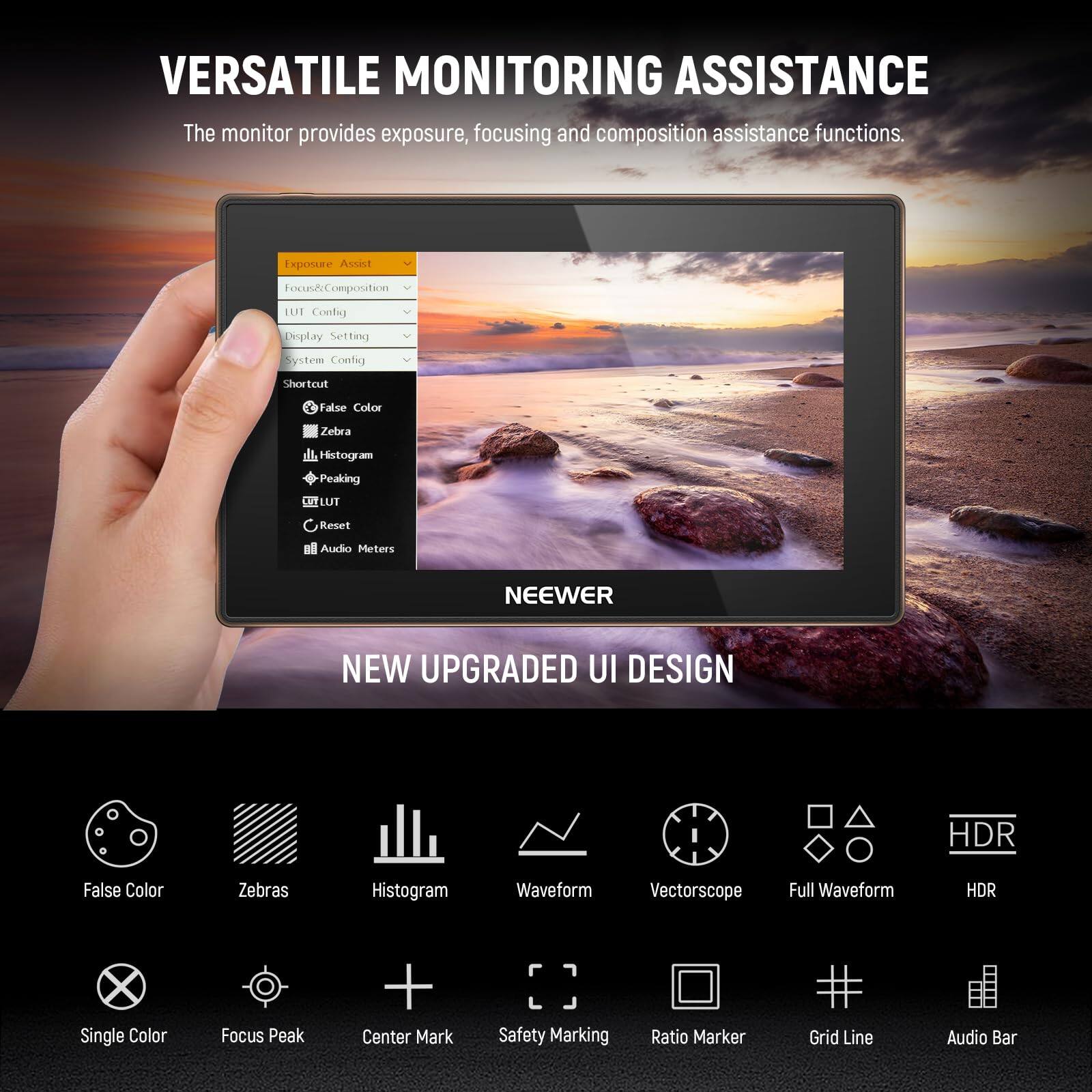 VERSATILE MONITORING ASSISTANCE  
The monitor provides exposure, focusing and composition assistance functions.  

Exposure Assist  
Focus & Composition  
UI Config  
Display Setting  
System Config  
Shortcut  
False Color  
Zebra  
Histogram  
Peaking  
LUT  
Reset  
Audio Meters  

NEEWER  
NEW UPGRADED UI DESIGN  

HDR  
False Color  
Zebras  
Histogram  
Waveform  
Vectorscope  
Full Waveform  
HDR  
Single Color  
Focus Peak  
Center Mark  
Safety Marking  
Ratio Marker  
Grid Line  
Audio Bar