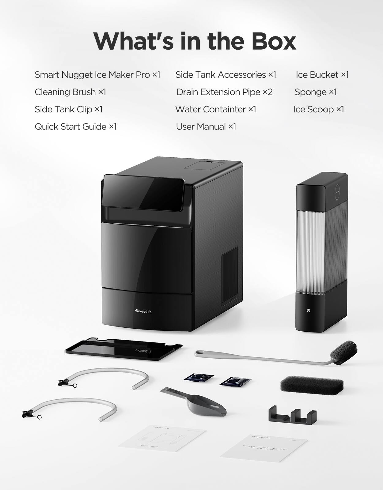 What's in the Box

- Smart Nugget Ice Maker Pro x1
- Side Tank Accessories x1
- Ice Bucket x1
- Cleaning Brush x1
- Side Tank Clip x1
- Drain Extension Pipe x2
- Water Container x1
- Sponge x1
- Ice Scoop x1
- Quick Start Guide x1
- User Manual x1

GoveeLife