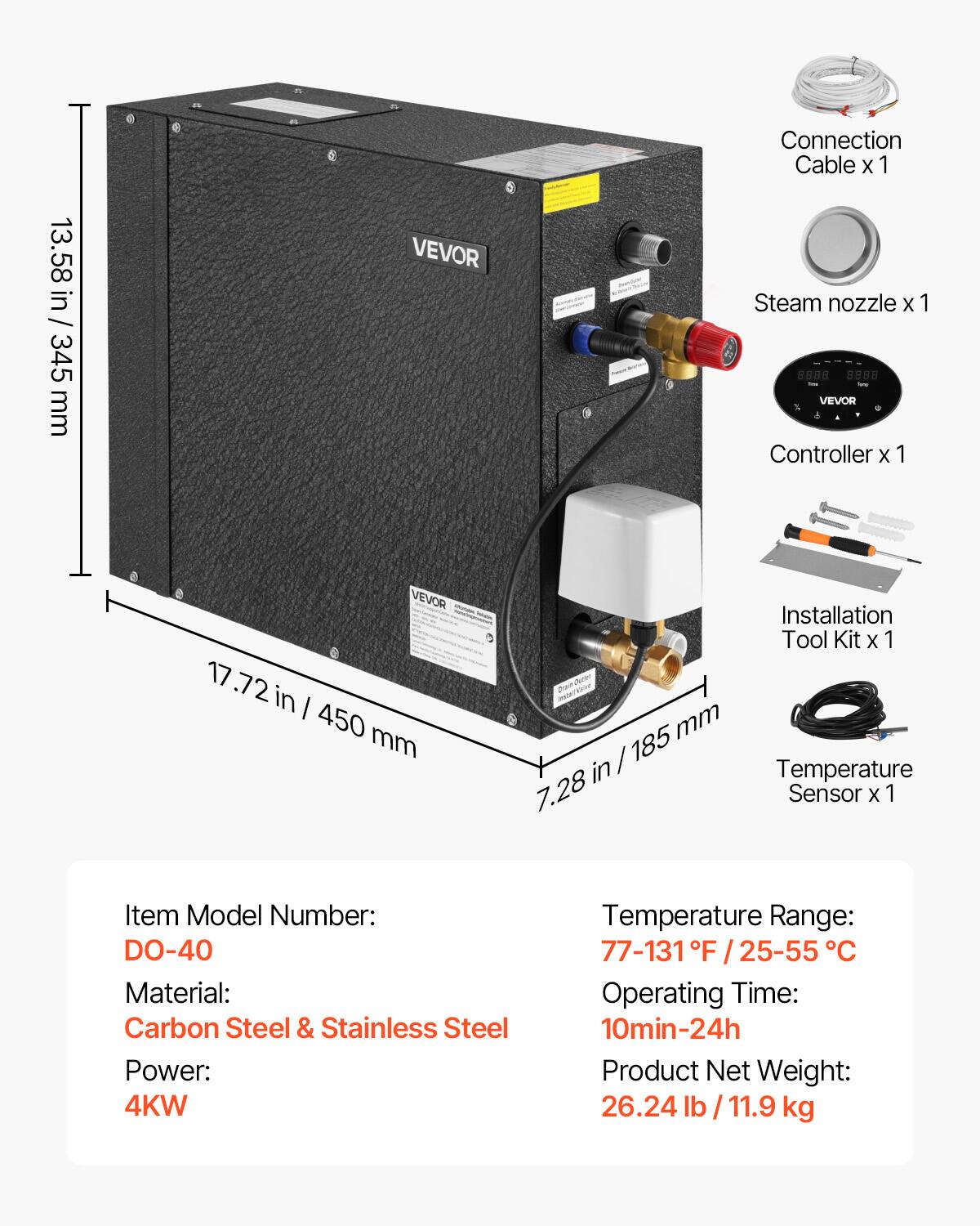 13.58 in / 345 mm  
17.72 in / 450 mm  
7.28 in / 185 mm  

VEVOR  
Connection Cable x 1  
Steam nozzle x 1  
VEVOR Controller x 1  
Installation Tool Kit x 1  
Temperature Sensor x 1  

Item Model Number: DO-40  
Material: Carbon Steel & Stainless Steel  
Power: 4KW  
Temperature Range: 77-131°F / 25-55°C  
Operating Time: 10min-24h  
Product Net Weight: 26.24 lb / 11.9 kg