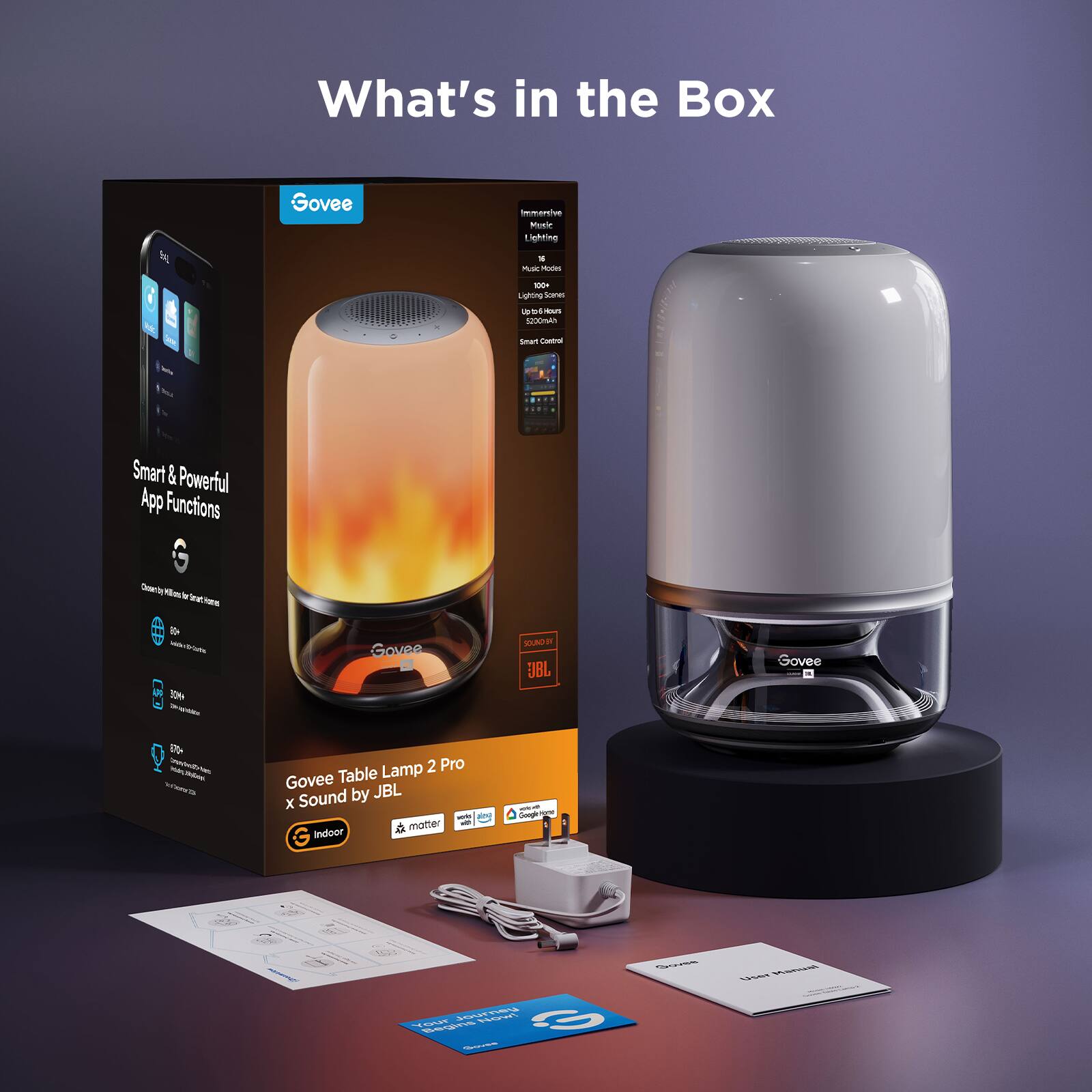 What's in the Box

Govee Table Lamp 2 Pro x Sound by JBL

Smart & Powerful App Functions

- Control with your phone for smart homes
- 60+ Color Modes
- 30K+ Music Modes
- 100+ Lighting Scenes
- Up to 10m Indoor Range
- Smart Control
- Indoor
- Matter
- Google Home
- Amazon Alexa

Included in the Box:
- Govee Table Lamp 2 Pro
- Power Adapter
- User Manual
- Quick Start Guide