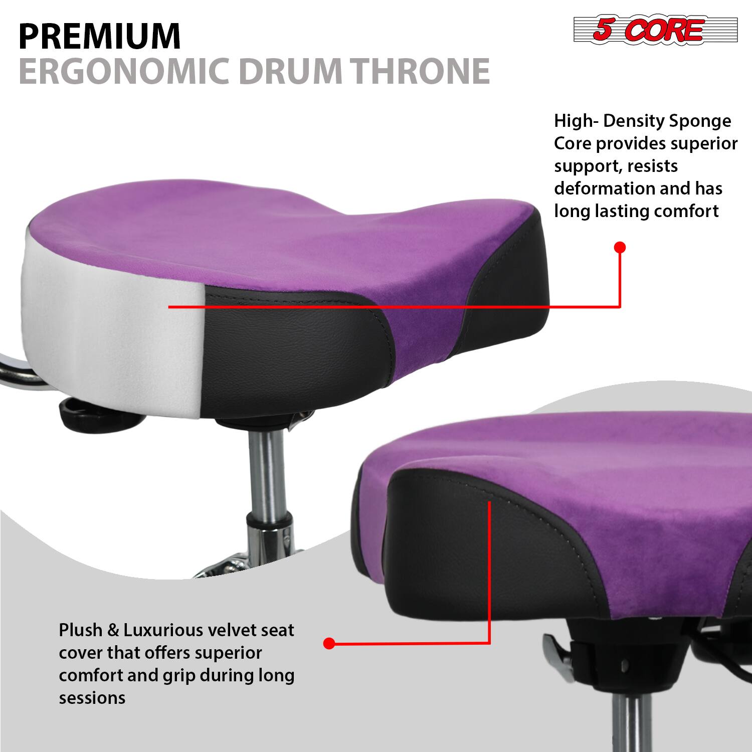 **PREMIUM ERGONOMIC DRUM THRONE**

**5 CORE**

- High-Density Sponge Core provides superior support, resists deformation and has long-lasting comfort
- Plush & Luxurious velvet seat cover that offers superior comfort and grip during long sessions