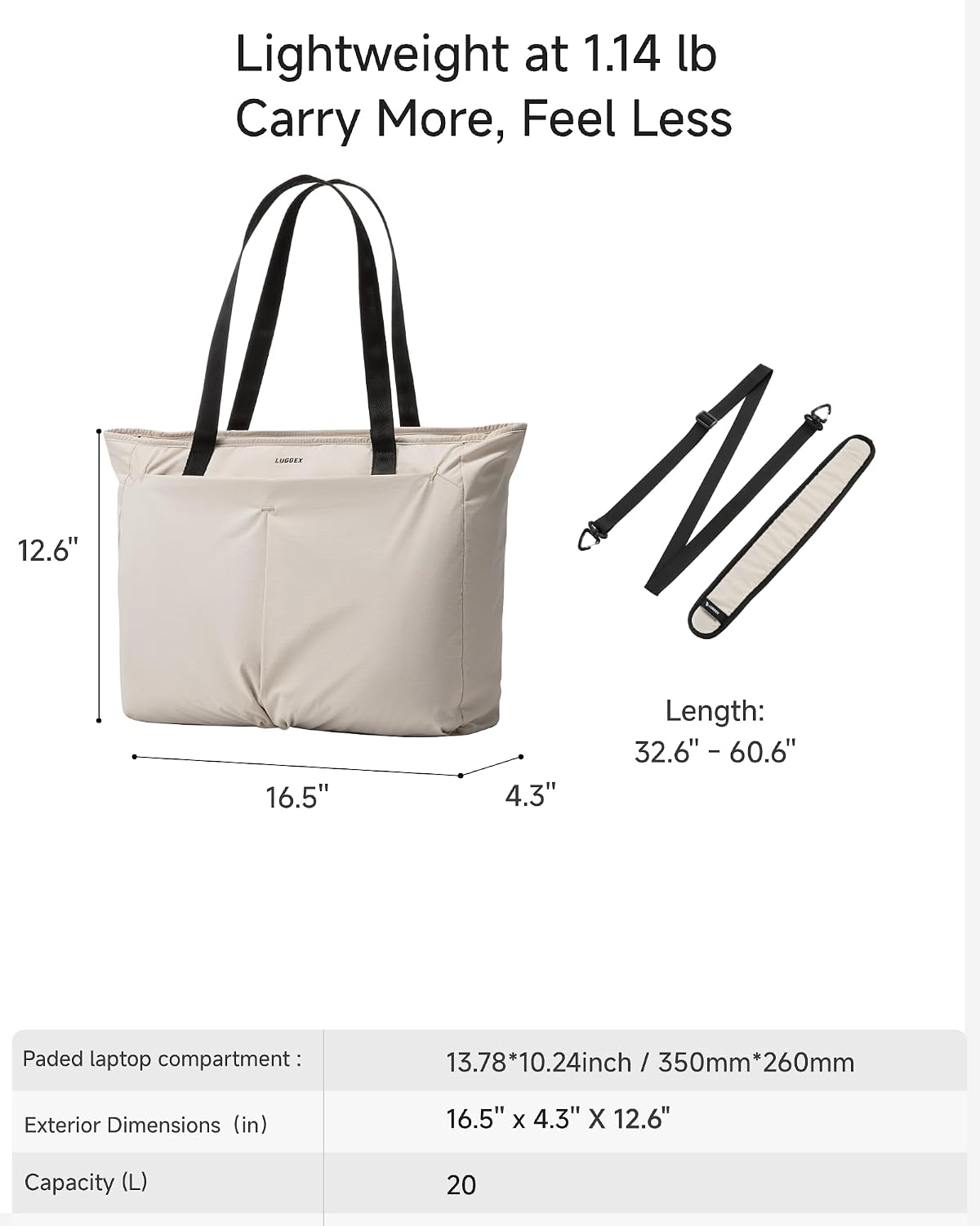 Lightweight at 1.14 lb  
Carry More, Feel Less

LOGULY

12.6"  
16.5"  
4.3"  
Length: 32.6" - 60.6"  
Padded laptop compartment: 13.78*10.24inch / 350mm*260mm  
Exterior Dimensions (in): 16.5" x 4.3" x 12.6"  
Capacity (L): 20
