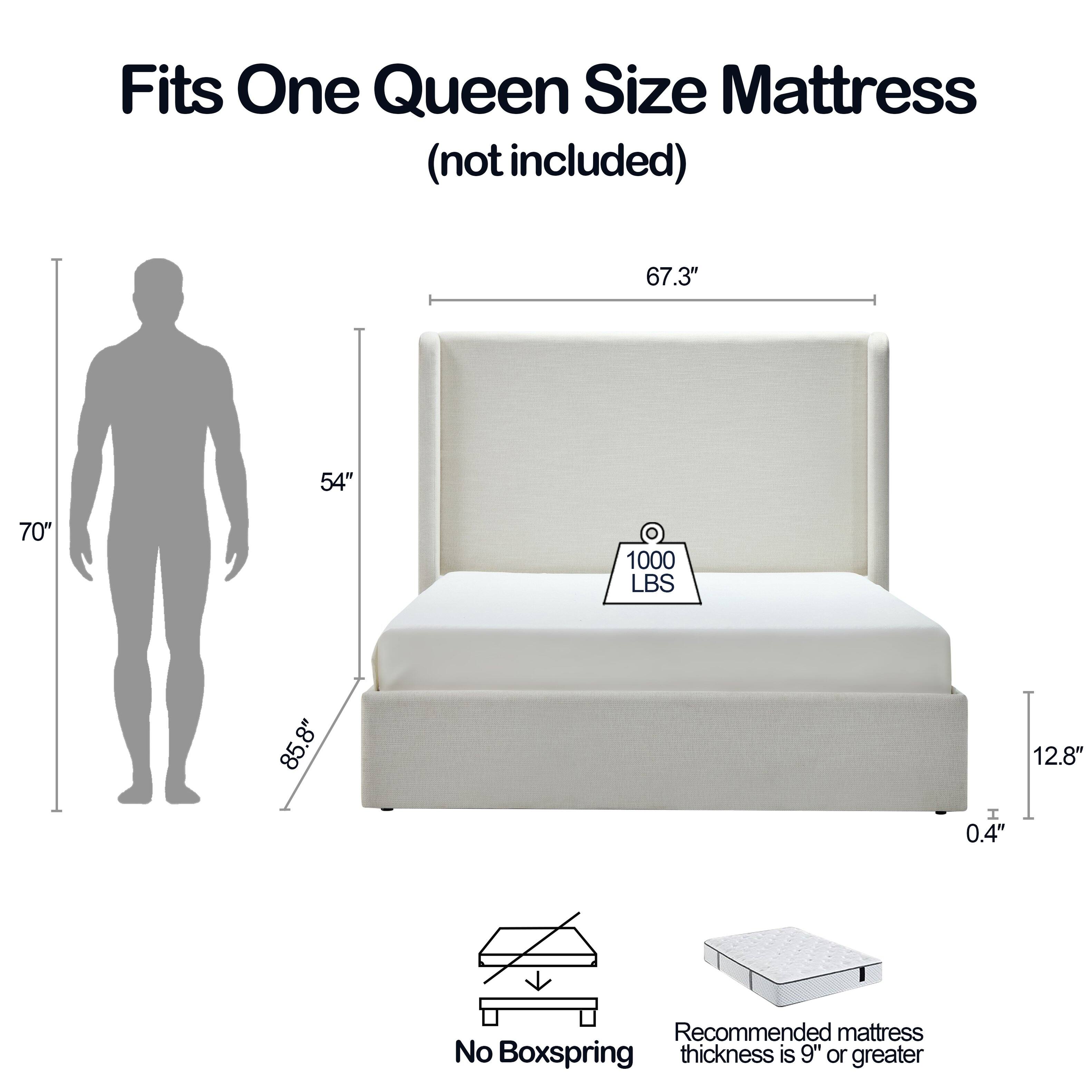 Fits One Queen Size Mattress (not included)

67.3" x 54" x 70" 
1000 LBS 
85.8" 
8" 
12.8" 
0.4" 

Recommended mattress No Boxspring thickness is 9" or greater