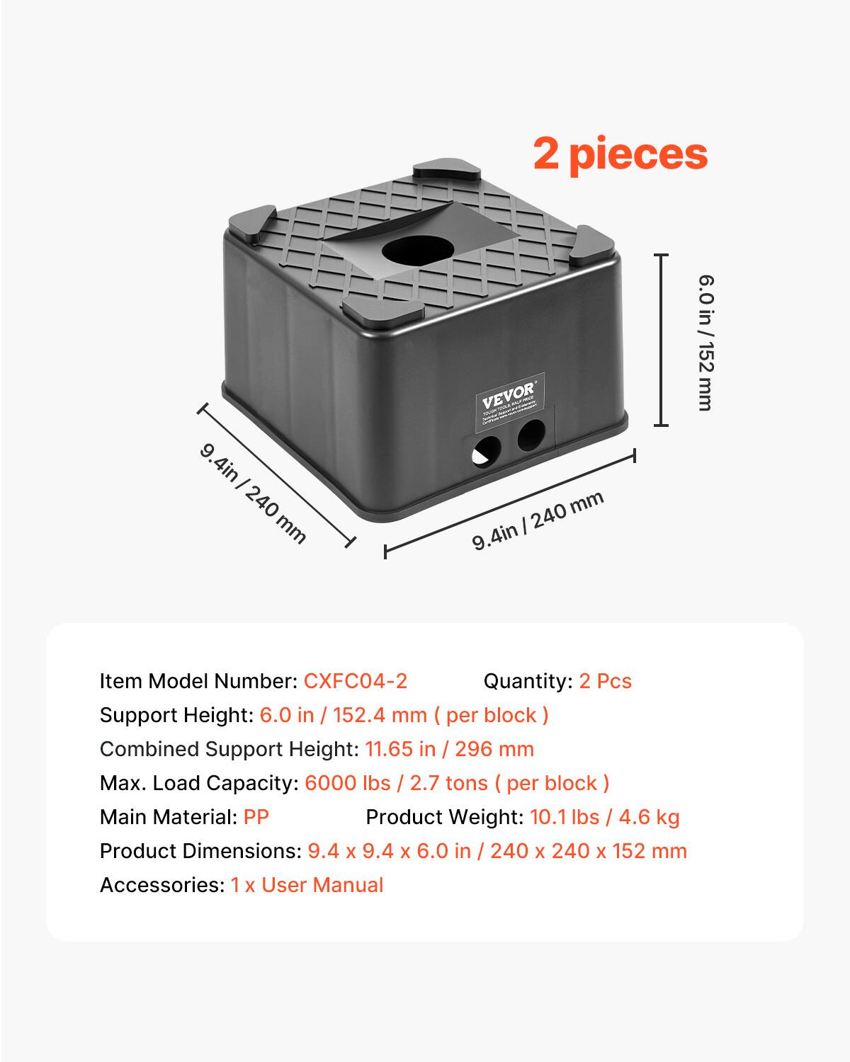 2 pieces

9.4in / 240mm

Item Model Number: CXFC04-2

Quantity: 2 Pcs

Support Height: 6.0 in / 152.4 mm (per block)

Combined Support Height: 11.65 in / 296 mm

Max. Load Capacity: 6000 lbs / 2.7 tons (per block)

Main Material: PP

Product Weight: 10.1 lbs / 4.6 kg

Product Dimensions: 9.4 x 9.4 x 6.0 in / 240 x 240 x 152 mm

Accessories: 1 x User Manual