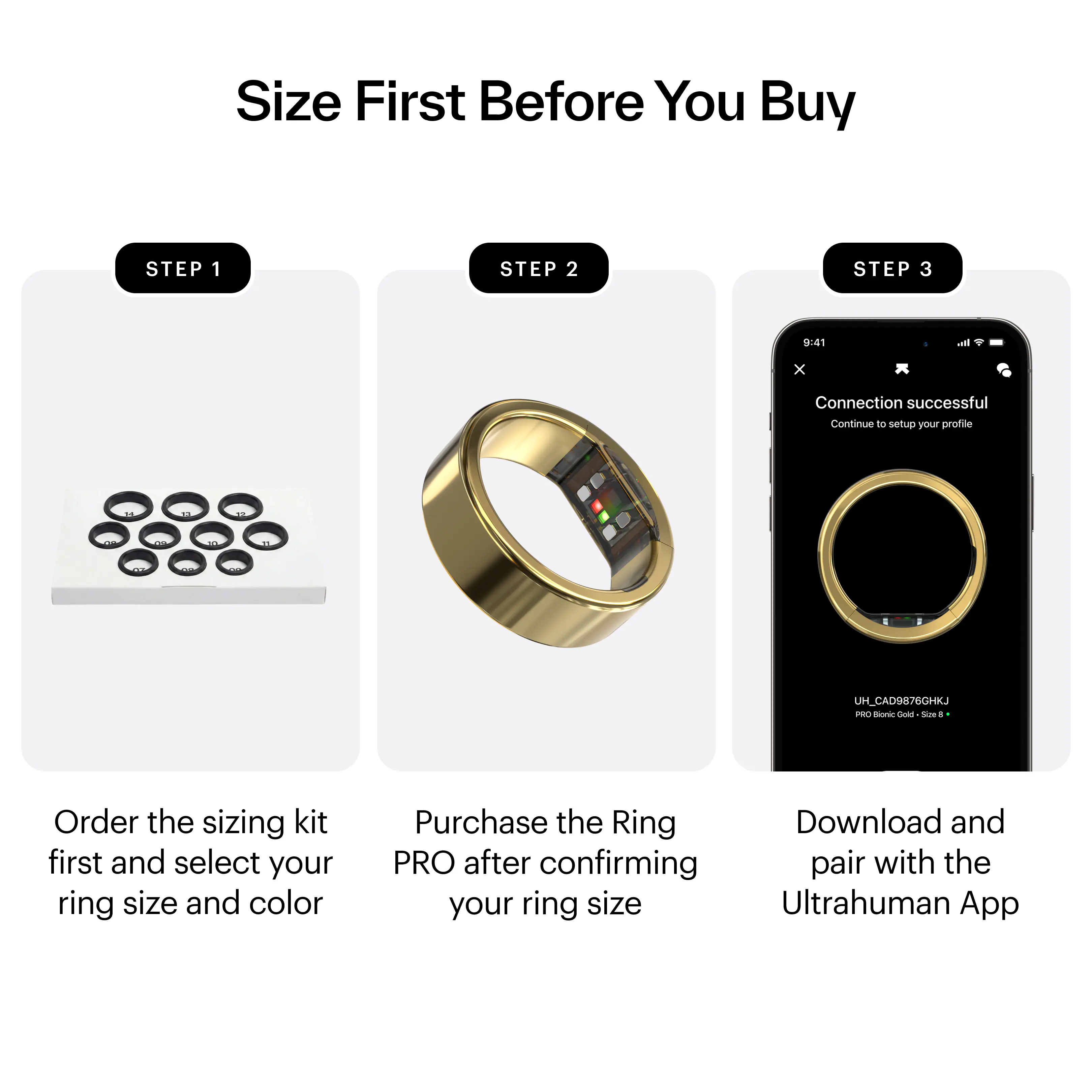 Size First Before You Buy

STEP 1  
Order the sizing kit first and select your ring size and color

STEP 2  
Purchase the Ring PRO after confirming your ring size

STEP 3  
Download and pair with the Ultrahuman App