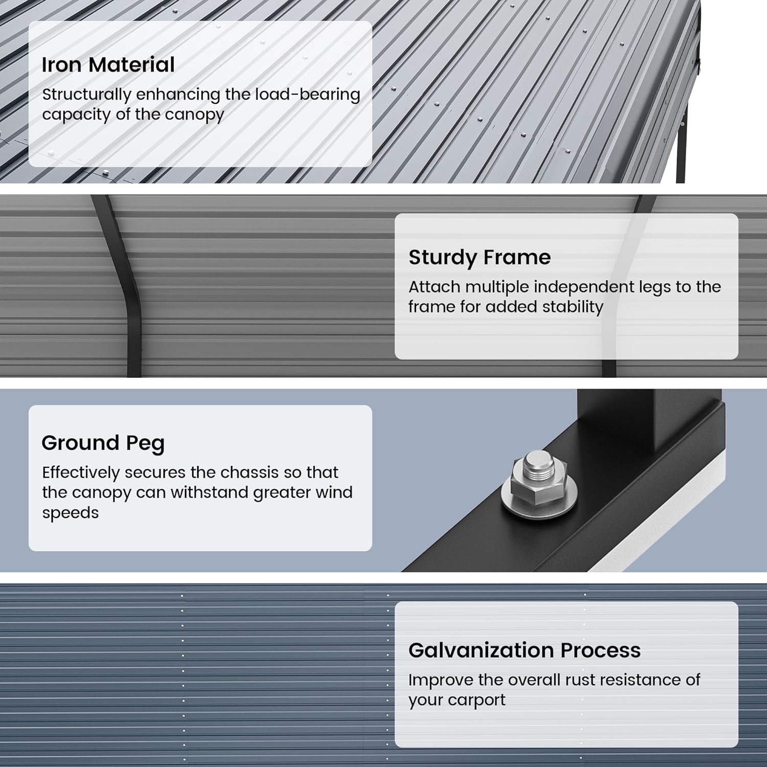 Iron Material  
Structurally enhancing the load-bearing capacity of the canopy  

Sturdy Frame  
Attach multiple independent legs to the frame for added stability  

Ground Peg  
Effectively secures the chassis so that the canopy can withstand greater wind speeds  

Galvanization Process  
Improve the overall rust resistance of your carport
