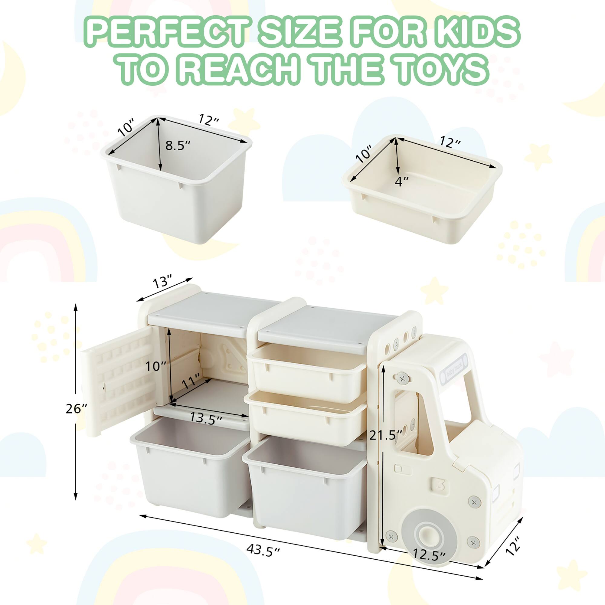 PERFECT SIZE FOR KIDS TO REACH THE TOYS

10" x 12" x 8.5"  
10" x 12" x 4"  
13" x 10" x 11"  
13.5" x 26" x 21.5"  
43.5" x 12.5" x 12"
