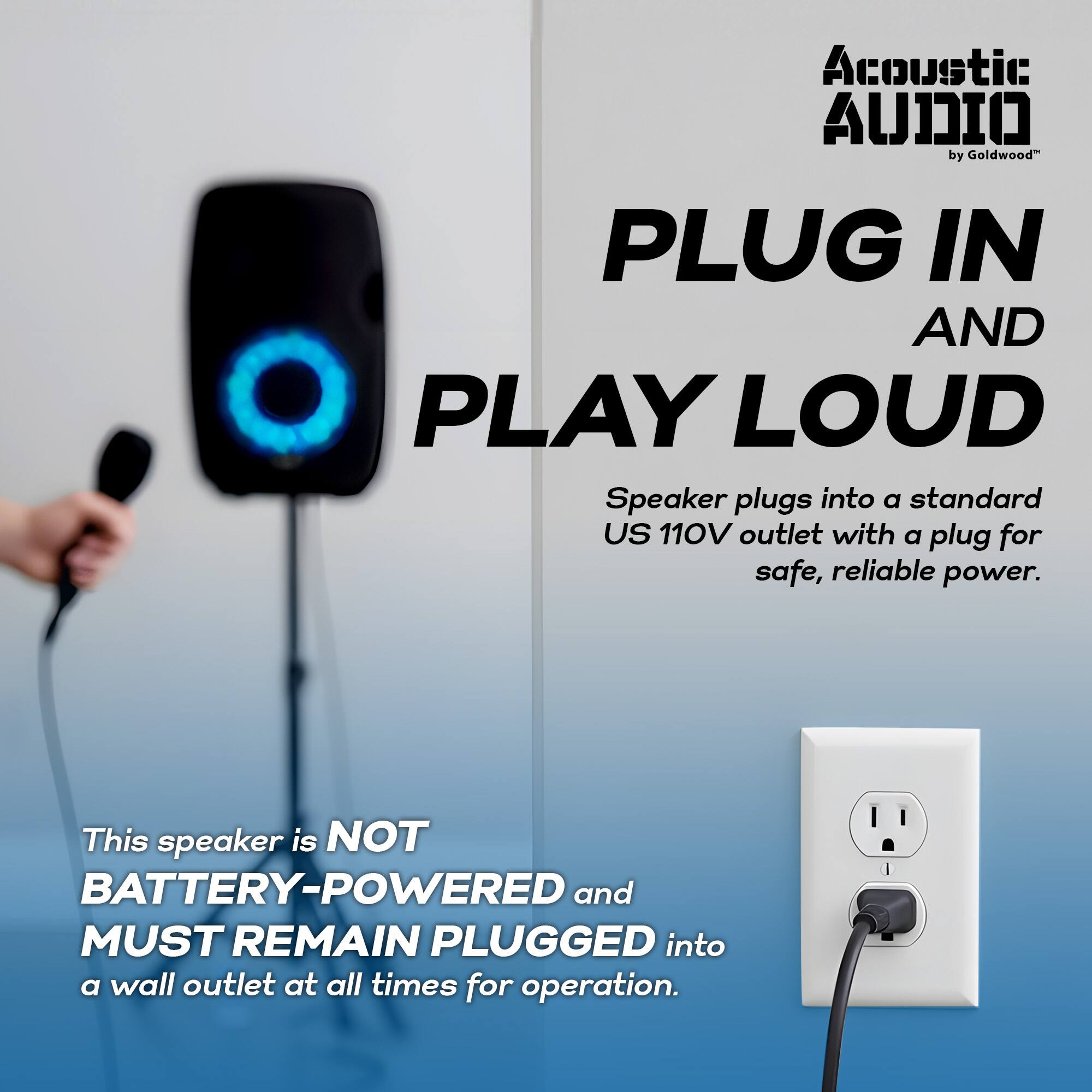 Acoustic Audio by Goldwood

PLUG IN AND PLAY LOUD

Speaker plugs into a standard US 110V outlet with a plug for safe, reliable power.

This speaker is NOT BATTERY-POWERED and MUST REMAIN PLUGGED into a wall outlet at all times for operation.