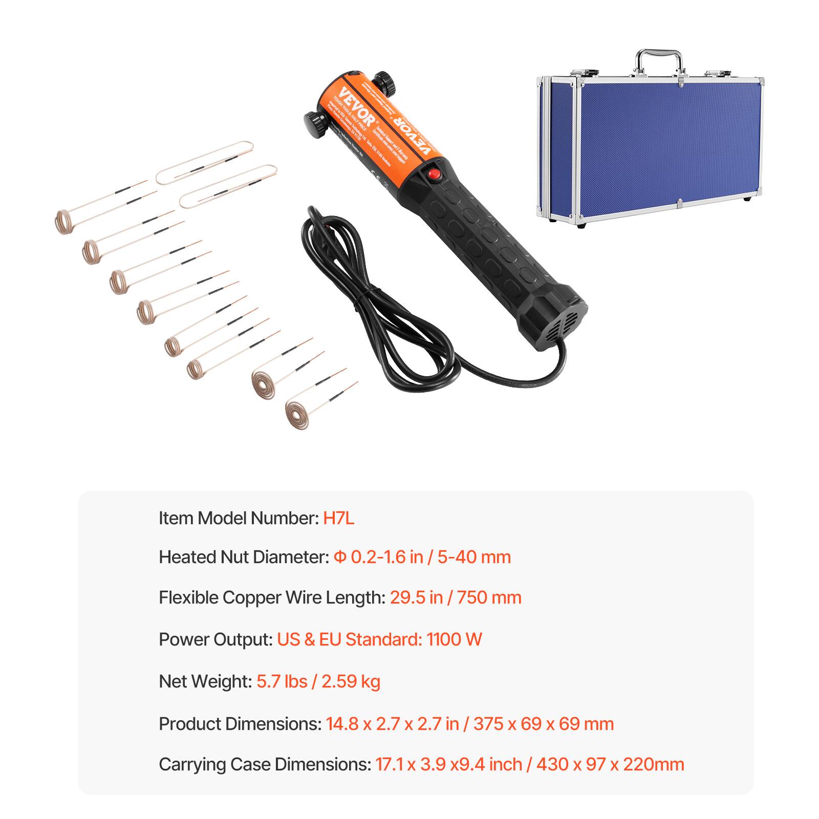 YOUR VEVOR ORA B 2 | ZILLING THE

VEVOR Receists,
Item Model Number: H7L
Heated Nut Diameter: 0.2-1.6 /5-40 mm
Flexible Copper Wire Length: 29.5 / 750 mm
Power Output: US & EU Standard: 1100 W
Net Weight: 5.7 lbs /2.59 kg
Product Dimensions: 14.8 X 2.7 X 2.7 in / 375 X 69 X 69 mm
Carrying Case Dimensions: 17.1x 3.9 x9.4 inch / 430 X 97 X 220mm