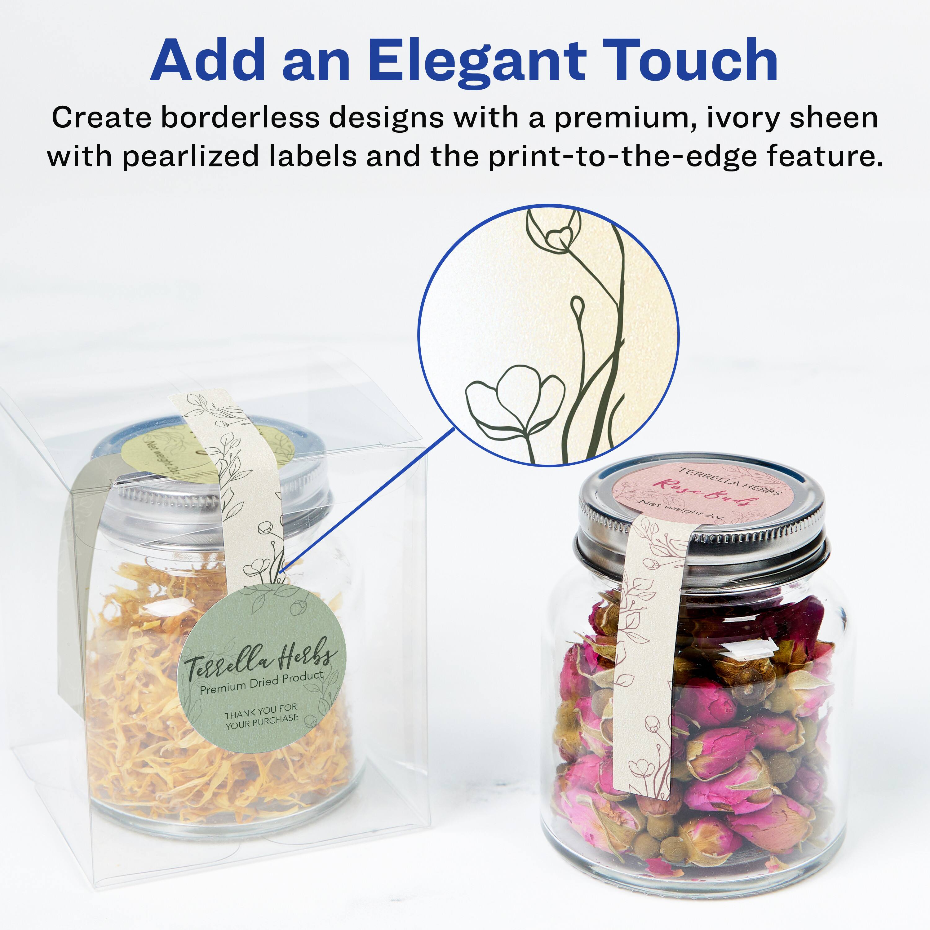 Add an Elegant Touch

Create borderless designs with a premium, ivory sheen with pearlized labels and the print-to-the-edge feature.

TERRELLA HERBS

Premium Dried Product

THANK YOU FOR YOUR PURCHASE