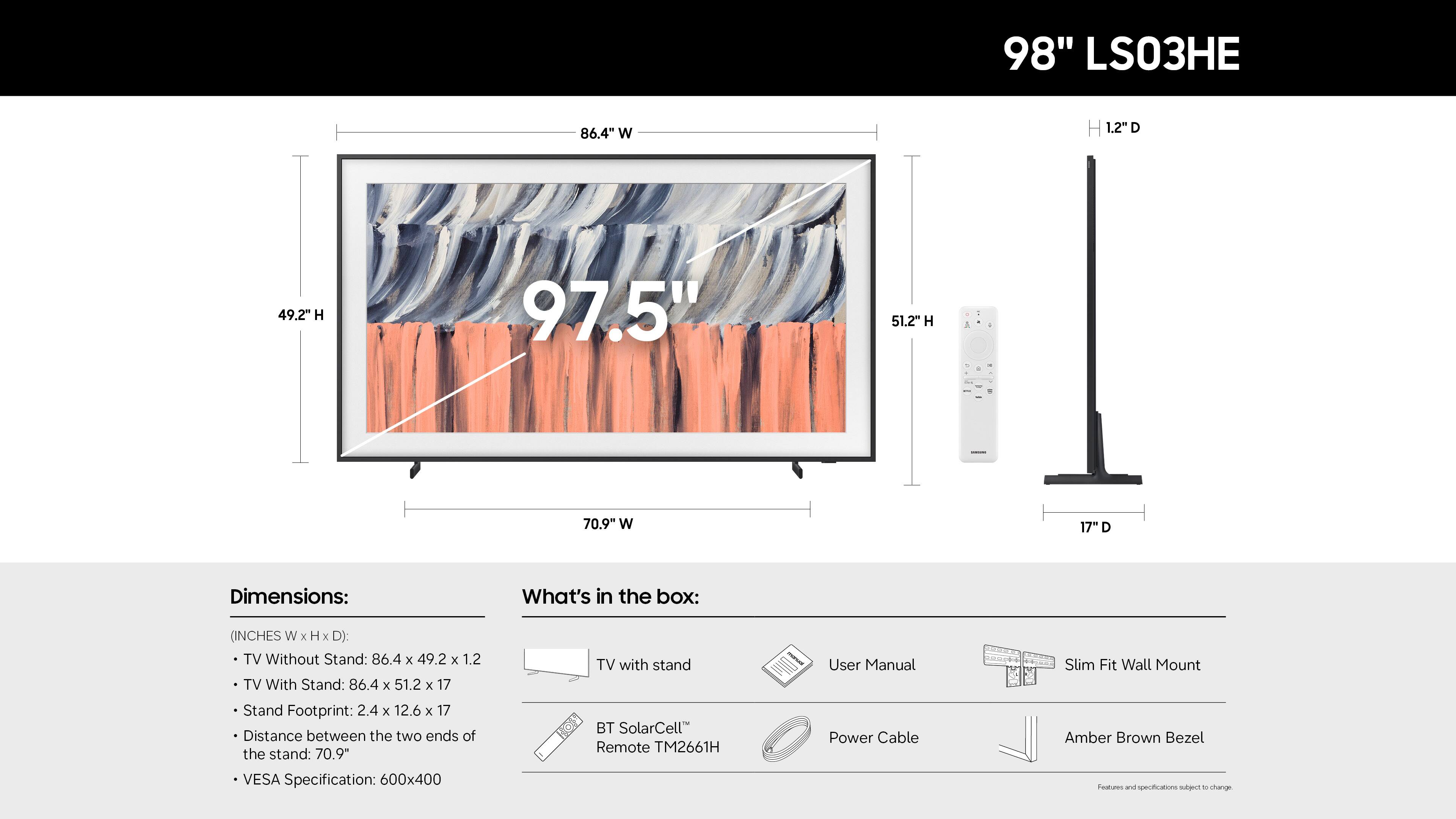 98" LS03HE

Dimensions:
- TV Without Stand: 86.4" W x 49.2" H x 1.2" D
- TV With Stand: 86.4" W x 51.2" H x 17" D
- Stand Footprint: 2.4" W x 12.6" H x 17" D
- Distance between the two ends of the stand: 70.9"
- VESA Specification: 600x400

What's in the box:
- TV with stand
- BT SolarCell Remote TM2661H
- User Manual
- Power Cable
- Slim Fit Wall Mount
- Amber Brown Bezel