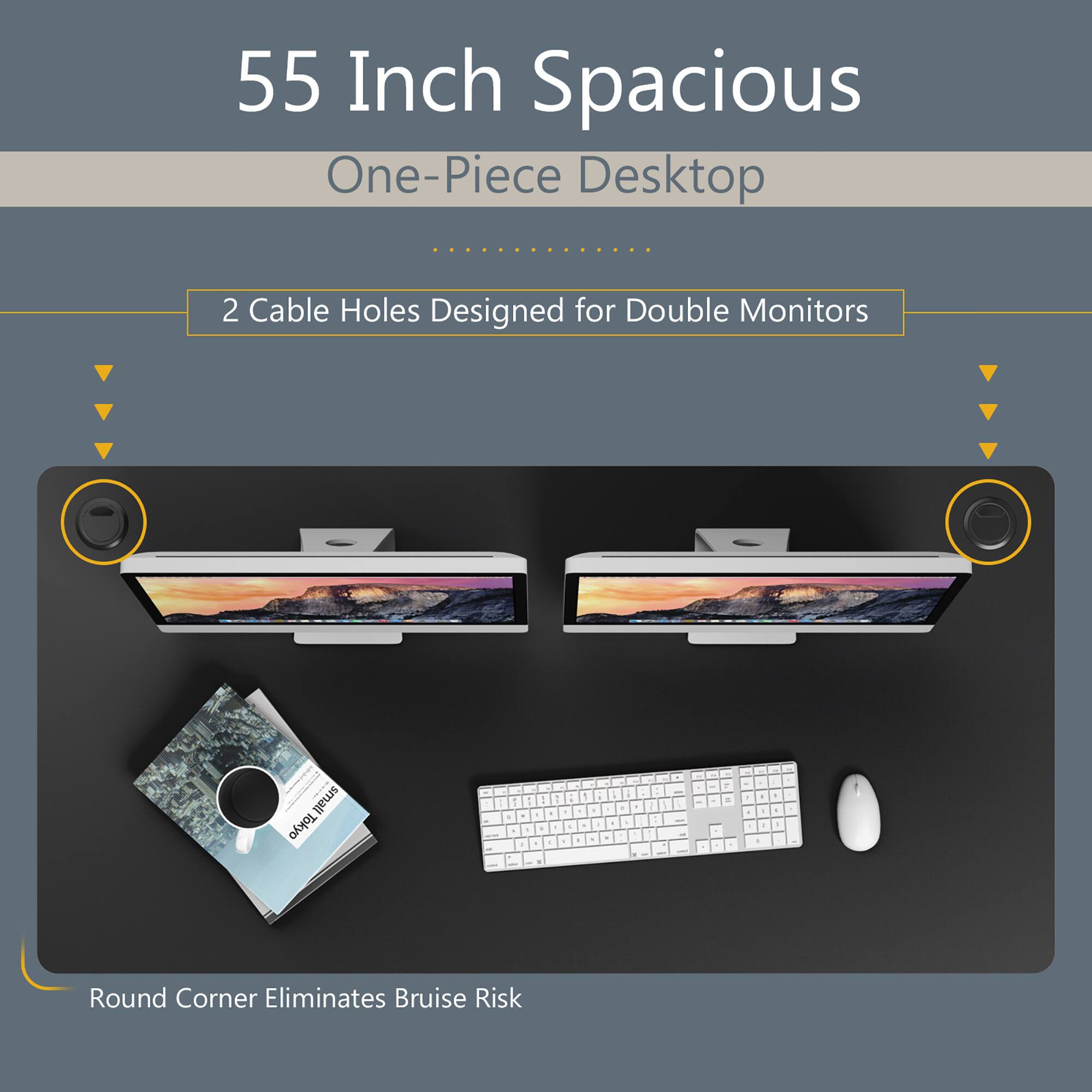 55 Inch Spacious  
One-Piece Desktop  

2 Cable Holes Designed for Double Monitors  

Round Corner Eliminates Bruise Risk