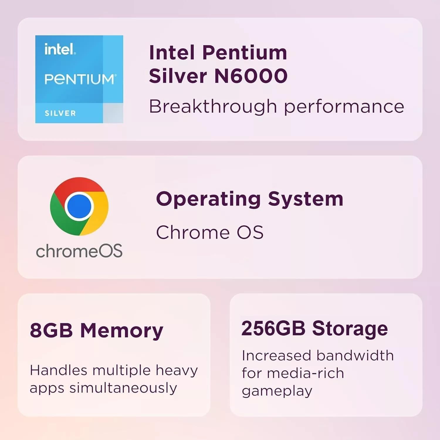 - Intel Pentium Silver N6000
  - Breakthrough performance

- Operating System
  - Chrome OS

- 8GB Memory
  - Handles multiple heavy apps simultaneously

- 256GB Storage
  - Increased bandwidth for media-rich gameplay