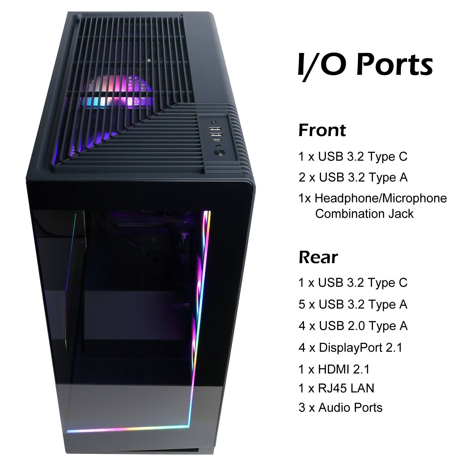 I/O Ports

Front
1 x USB 3.2 Type C  
2 x USB 3.2 Type A  
1 x Headphone/Microphone Combination Jack

Rear
1 x USB 3.2 Type C  
5 x USB 3.2 Type A  
4 x USB 2.0 Type A  
4 x DisplayPort 2.1  
1 x HDMI 2.1  
1 x RJ45 LAN  
3 x Audio Ports
