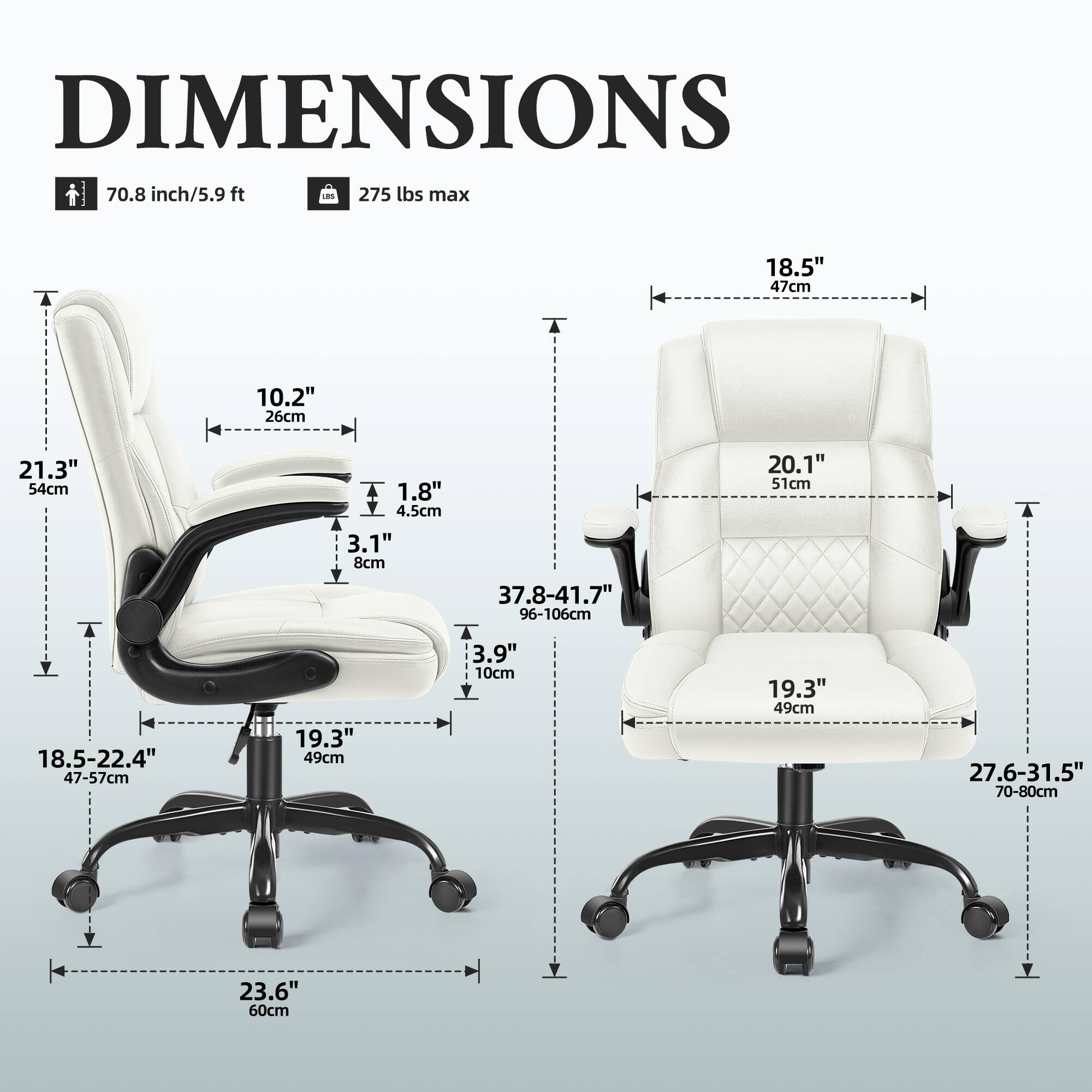 DIMENSIONS  
70.8 inch/5.9 ft  
275 lbs max  

18.5" 47cm  
10.2" 26cm  
21.3" 54cm  
T 18.5-22.4" 47-57cm  
1.8" 4.5cm  
3.1" 8cm  
19.3" 49cm  
37.8-41.7" 96-106cm  
3.9" 10cm  
20.1" 51cm  
19.3" 49cm  
27.6-31.5" 70-80cm  
23.6" 60cm