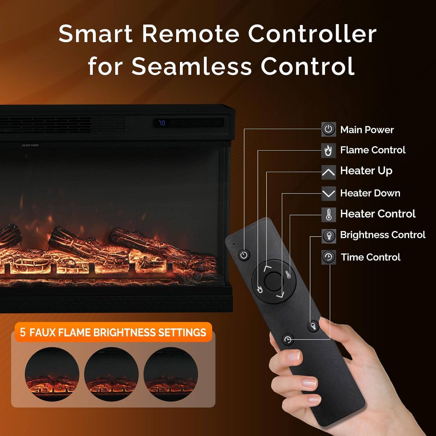 Smart Remote Controller for Seamless Control

- Main Power
- Flame Control
- Heater Up
- Heater Down
- Heater Control
- Brightness Control
- Time Control

5 FAUX FLAME BRIGHTNESS SETTINGS