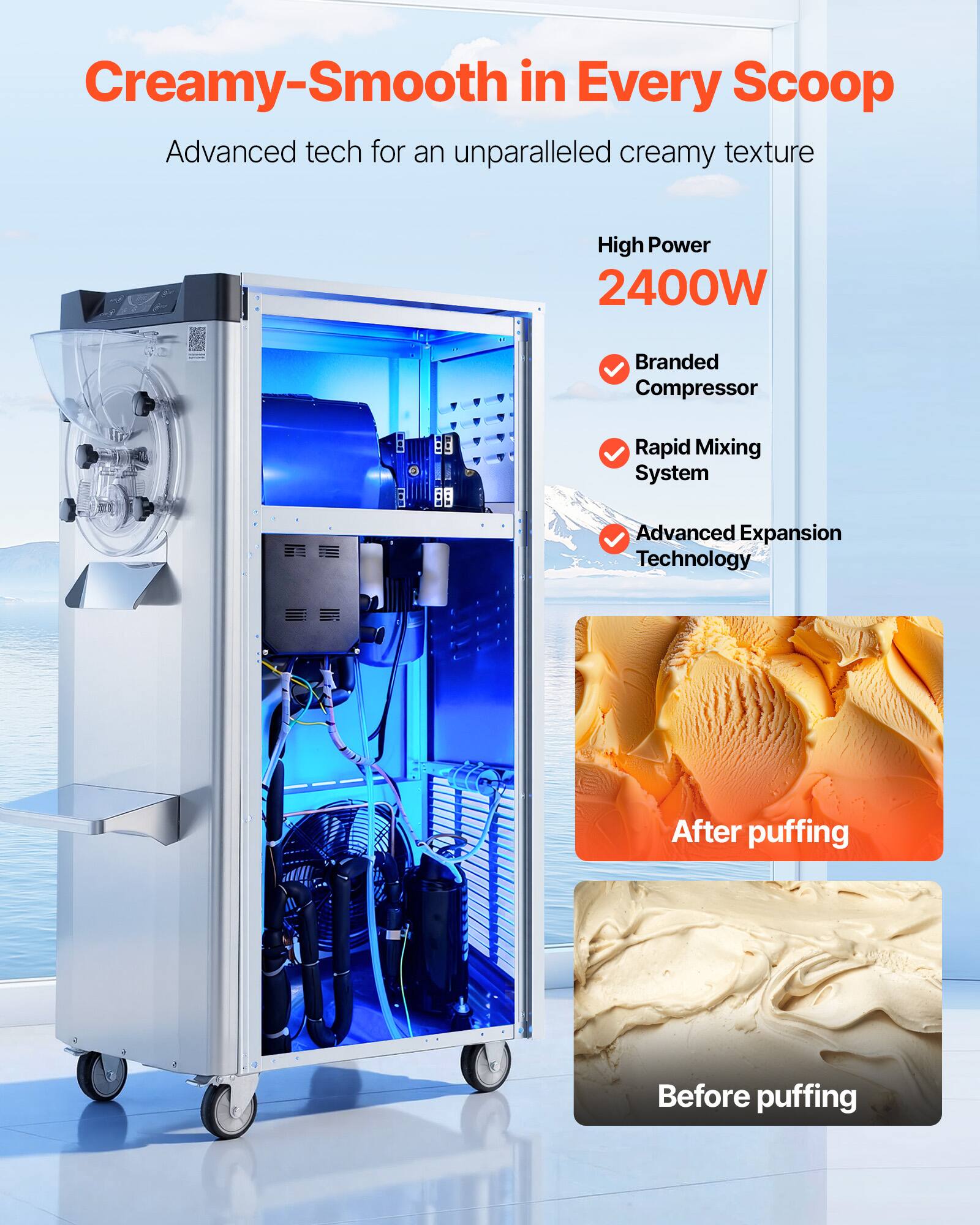 Creamy-Smooth in Every Scoop  
Advanced tech for an unparalleled creamy texture

High Power 2400W  
Branded Compressor  
Rapid Mixing System  
Advanced Expansion Technology

After puffing  
Before puffing