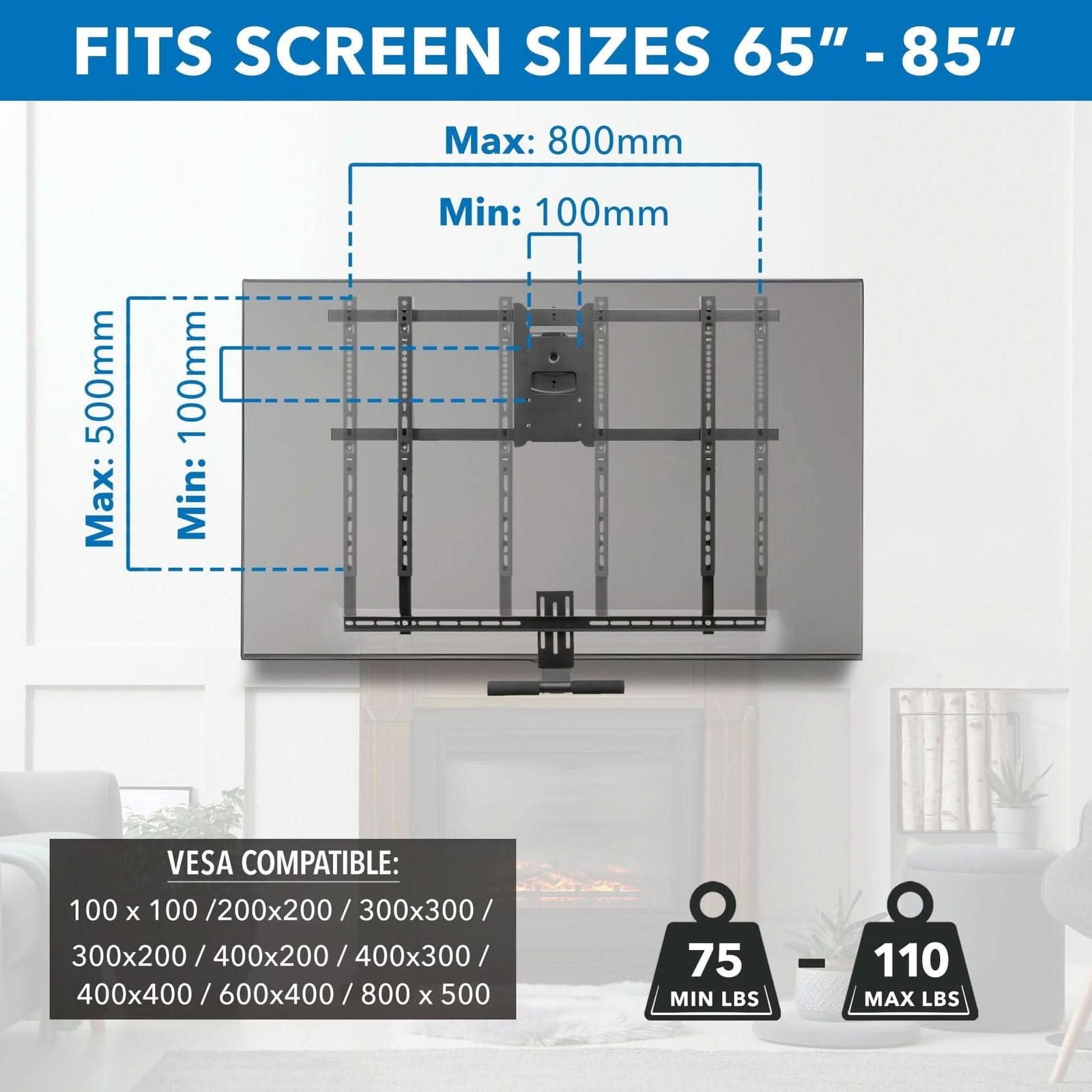 FITS SCREEN SIZES 65" - 85"  
Max: 800mm  
Min: 100mm  

VESCA COMPATIBLE:  
100 x 100 / 200x200 / 300x300 / 300x200 / 400x200 / 400x300 / 400x400 / 600x400 / 800x500  

MIN LBS: 75  
MAX LBS: 110