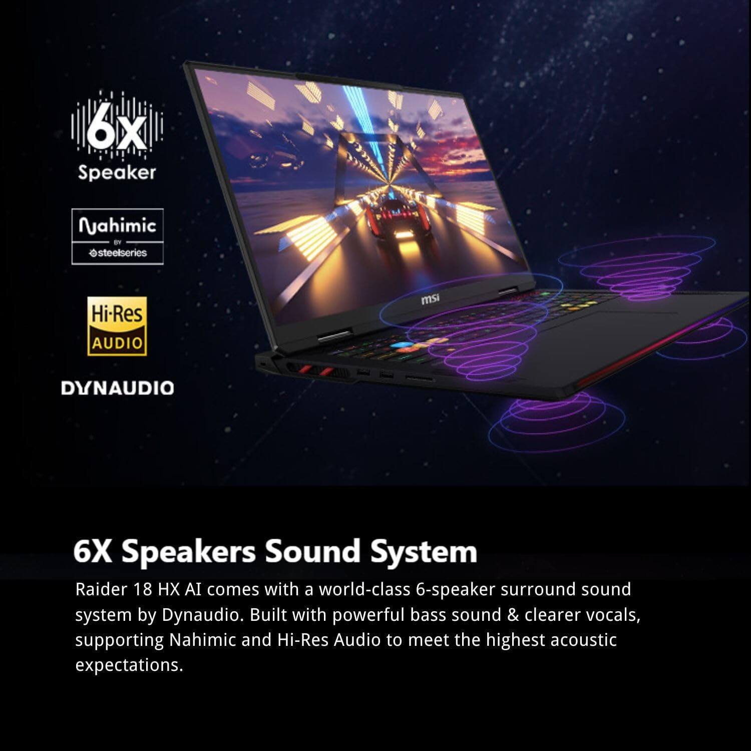 6X Speakers Sound System

Raider 18 HX AI comes with a world-class 6-speaker surround sound system by Dynaudio. Built with powerful bass sound & clearer vocals, supporting Nahimic and Hi-Res Audio to meet the highest acoustic expectations.